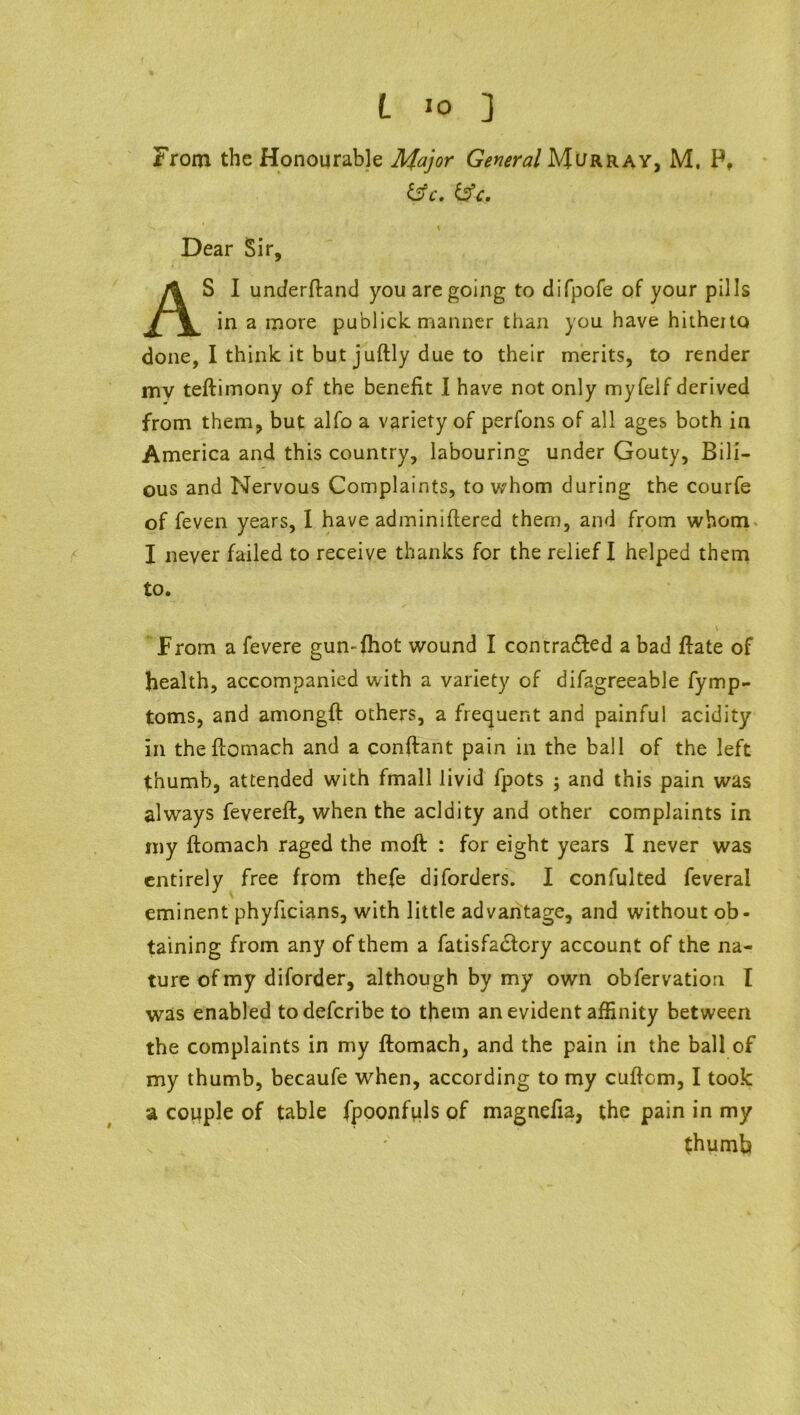 L >o ] From the Honourable Major General Murray, M. P, &c. &c, \ Dear Sir, AS I underfland you are going to difpofe of your pills in a more publick manner than you have hitheito done, I think it but juftly due to their merits, to render my teftimony of the benefit I have not only myfelf derived from them, but alfo a variety of perfons of all ages both in America and this country, labouring under Gouty, Bili- ous and Nervous Complaints, to whom during the courfe of feven years, I have adminiflered them, and from whom I never failed to receive thanks for the relief I helped them to. \ From a fevere gun-{hot wound I con traced a bad ftate of health, accompanied with a variety of difagreeable fymp- toms, and amongft others, a frequent and painful acidity in theftomach and a conftant pain in the ball of the left thumb, attended with fmall livid fpots ; and this pain was always fevereft, when the acidity and other complaints in my ftomach raged the moft : for eight years I never was entirely free from thefe diforders. I confulted feveral eminent phyficians, with little advantage, and without ob- taining from any of them a fatisfa&cry account of the na- ture of my diforder, although by my own obfervation I was enabled todeferibe to them an evident affinity between the complaints in my ftomach, and the pain in the ball of my thumb, becaufe when, according to my cuffcm, I took a couple of table fpoonfuls of magnefia, the pain in my thumb