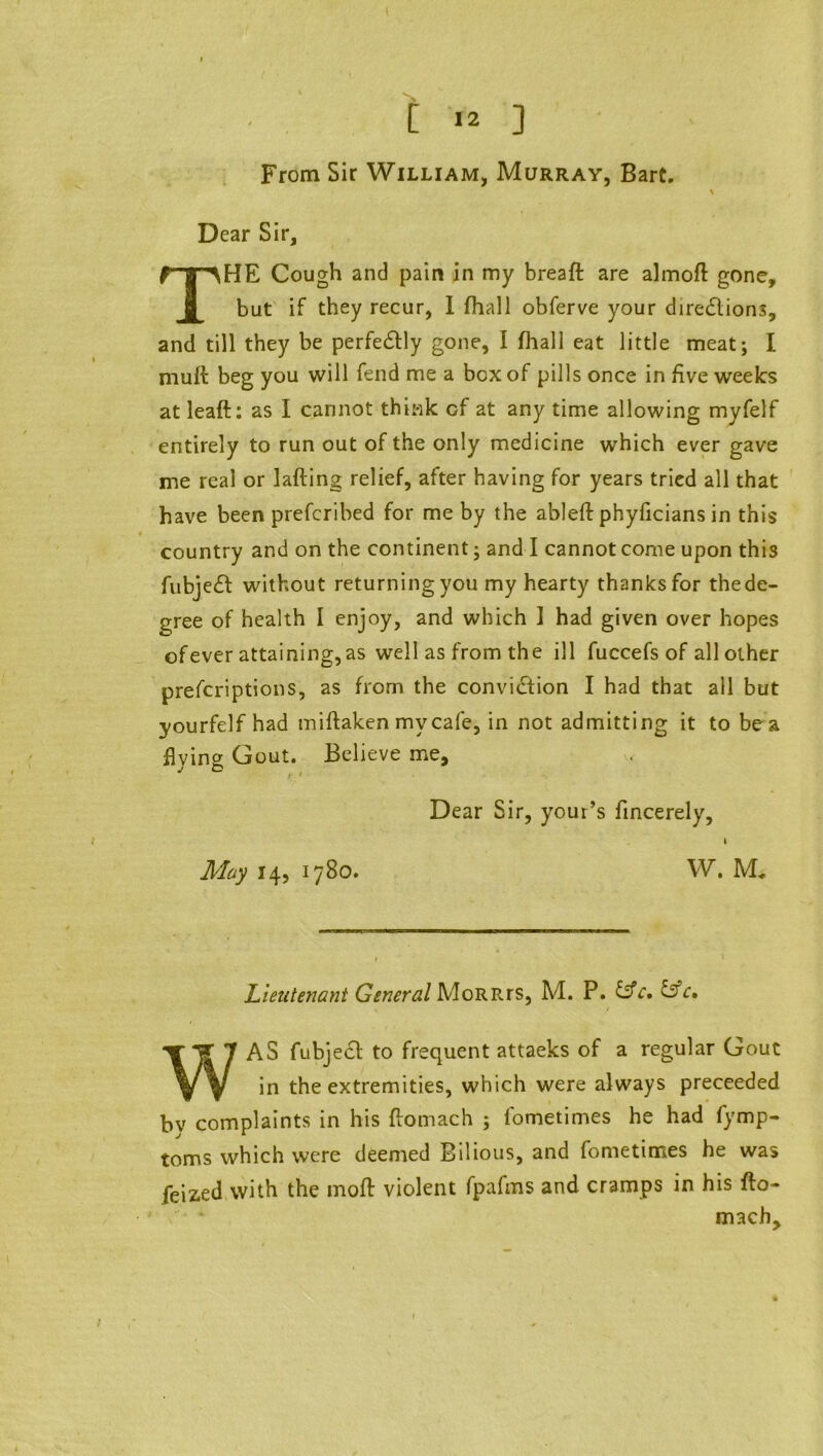 From Sir William, Murray, Bart. Dear Sir, THE Cough and pain in my breaft are almoft gone, but if they recur, I (hall obferve your directions, and till they be perfectly gone, I fliall eat little meat; I niuft beg you will fend me a box of pills once in five weeks at leaft: as I cannot think cf at any time allowing myfelf entirely to run out of the only medicine which ever gave me real or lafting relief, after having for years tried all that have been prefcribed for me by the ableft phyficians in this ♦ country and on the continent; and I cannot come upon this fubjeCt without returning you my hearty thanks for thede- gree of health I enjoy, and which ] had given over hopes ofever attaining,as well as from the ill fuccefs of all other prescriptions, as from the conviCtion I had that all but yourfelf had miftaken my cafe, in not admitting it to be a flying Gout. Believe me. Dear Sir, your’s fincerely, » May 14, 1780. W. M* Lieutenant General MoRRrs, Ad. P. &c. &c• WAS fubjeCt to frequent attaeks of a regular Gout in the extremities, which were always preceeded bv complaints in his flomach ; lometimes he had fymp- toms which were deemed Bilious, and fometimes he was feized with the moff violent fpafms and cramps in his fto- mach.