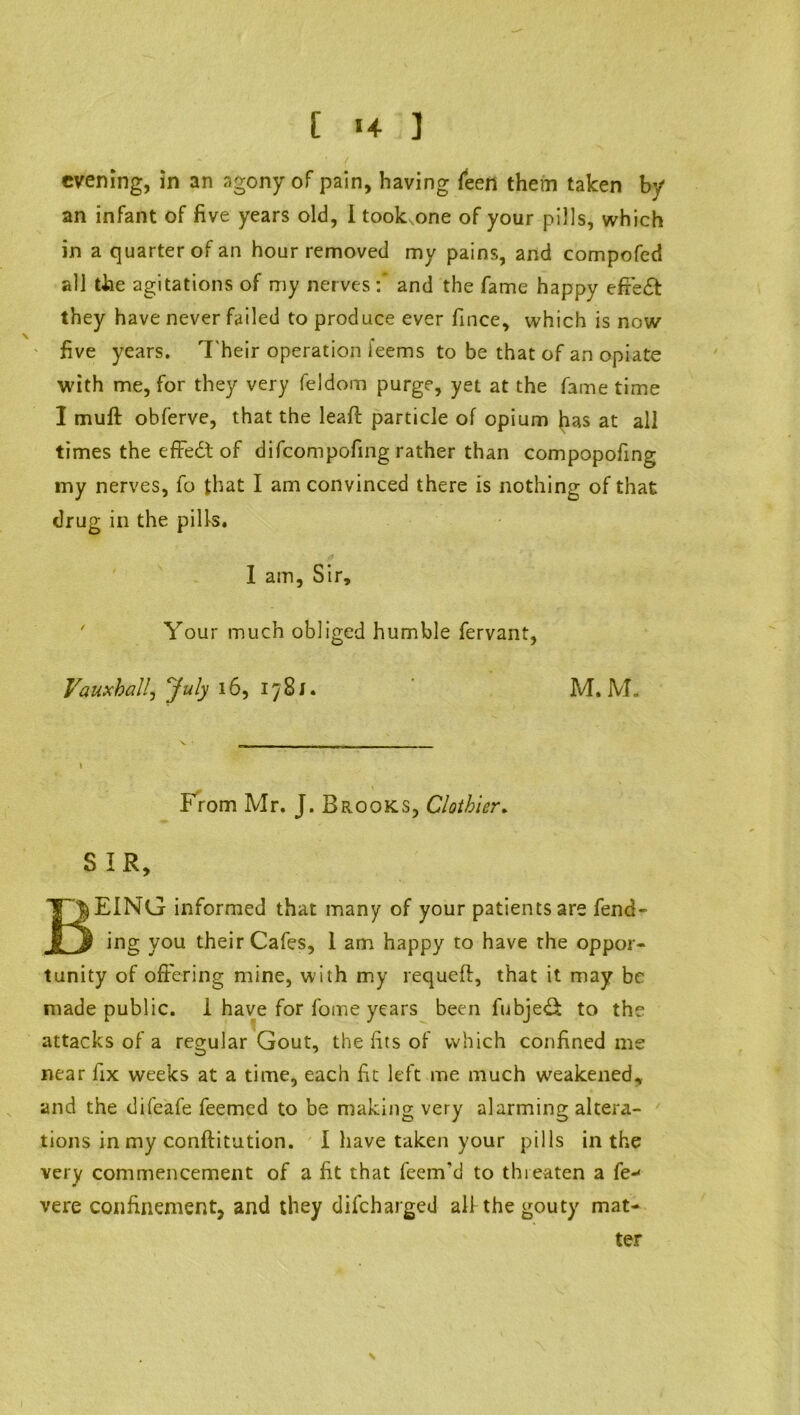 [ *+ ] ( evening, in an agony of pain, having Teen them taken by an infant of five years old, i took one of your pills, which in a quarter of an hour removed my pains, and compofed all the agitations of my nerves:* and the fame happy efreft they have never failed to produce ever fince, which is now five years. Their operation feems to be that of an opiate with me, for they very feldom purge, yet at the fame time I muft obferve, that the leaf! particle of opium has at all times the effedt of difeompofing rather than compopofing my nerves, fo that I am convinced there is nothing of that drug in the pills. I am. Sir, ' Your much obliged humble fervant, Vauxball, July 16, 1781. M. M. From Mr. J. Brooks, Clothier. SIR, BEING informed that many of your patients are fend- ing you their Cafes, I am happy to have the oppor- tunity of offering mine, with my requeft, that it may be made public. 1 have for fome years been fubje& to the attacks of a regular Gout, the fits of which confined me near fix weeks at a time, each fit left me much weakened, and the difeafe feemed to be making very alarming altera- tions in my conftitution. I have taken your pills in the very commencement of a fit that Teem'd to threaten a fe vere confinement, and they difeharged all the gouty mat- ter \