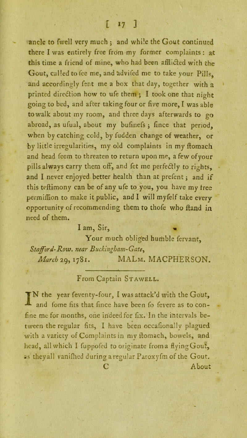 ancle to fvvell very much ; and while the Gout continued there I was entirely free from my former complaints: at this time a friend of mine, who had been afHidfed with the Gout, called to fee me, and advifed me to take your Pi] 1?^ and accordingly fent me a box that day, together with a printed diredlion how to ufe them ; I took one that night going to bed, and after taking four or five more, I was able to walk about my room, and three days afterwards to go abroad, as ufual, about my bufinefs; fince that period, when by catching cold, by fudden change of weather, or by little irregularities, my old complaints inmyftomach and head feem to threaten to return upon me, a few ofyour pills always carry them off, and fet me perfectly to rights, and I never enjoyed better health than at prefent and if this teftimony can be of any ufe to you, you have my free permiflion to make it public, and I will myfelf take every opportunity of recommending them to thofe who ftand in need of them. I am, Sir, « Your much obliged humble fervant, Stafford-Row. near Rucklngham-Gate, March 29, 1781. MALm. MACPHERSON. - . ... r, - , From Captain Stawell. TN the year feventy-four, I was attack’d with the Gout, and fome fits that fince have been fo fevere as to con- fine me for months, one indeed for fix. In the intervals be- tween the regular fits, I have been occafionallv plagued with a variety of Complaints in my llomach, bowels, and head, all which I fuppofed fo originate froma flyingGout, as they all vanifhed during a regular Paroxyfm of the Gout. C About