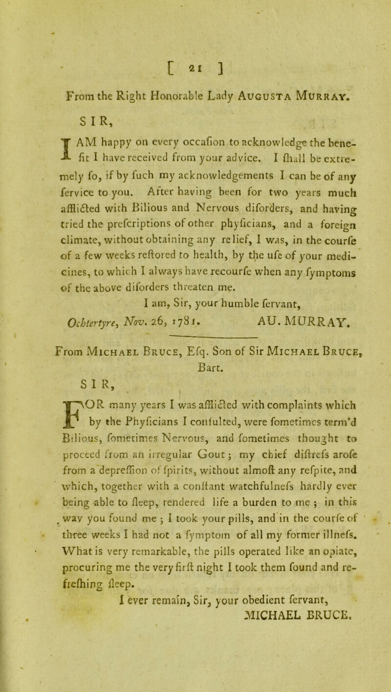 From the Right Honorable Lady Augusta Murray. SIR, I AM happy on every occafion to acknowledge the bene- fit I have received from your advice. I {hull be extre- mely fo, if by fuch my acknowledgements I can be of any fervice to you. After having been for two years much affii&ed with Bilious and Nervous diforders, and having tried the prefcriptions of other phyficians, and a foreio-ri climate, without obtaining any relief, 1 was, in the courfe of a few weeks reftored to health, by the ufe of your medi- cines, to which I always have recourfe when any fymptoms of the above diforders threaten me. I am, Sir, your humble fervant, Ocbtertyre, Nov. 26, 1781. AU. Ad UR RAY. From Michael Bruce, Efq. Son of Sir Michael Bruce, Bart. S I R, FOR many years I was afflicted with complaints which by the Phyficians I conlulted, were fometimcs term’d Bilious, fometimes Nervous, and fometimes thought to proceed from an irregular Gout j my chief difirefs arofe from a depreffion of fpirits, without almoft any refpite, and which, together with a confiant watchfulnefs hardly ever being ^ble to fieep, rendered life a burden to me ; in this . wav you found me ; I took your pills, and in the courfe of three weeks I had not a fymptom of all my former illnefs. What is very remarkable, the pills operated like an opiate, procuring me the very firfi: night I took them found and re- frefhing lleep. I ever remain, Sir, your obedient fervant, MICHAEL BRUCE.