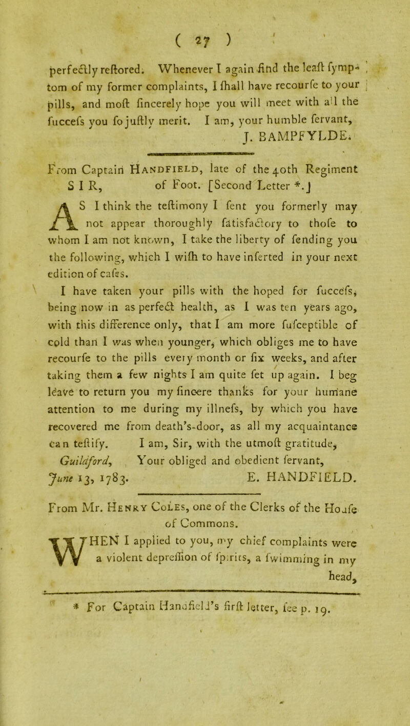 perfectly reflored. Whenever I again find the lead fymp- , tom of my former complaints, Ifhall have recourfe to your j pills, and mod: fincerely hope you will meet with ad the fuccefs you fojuftly merit. I am, your humble fervant, J. BAMPFYLDE. From Captain Handfield, late of the qoth Regiment SIR, of Foot. [Second Letter *.J AS I think the teflimony I fent you formerly may not appear thoroughly fatisfaclory to thofe to whom I am not known, I take the liberty of fending you the following, which I wifh to have inferted in your next edition of cafes. I have taken your pills with the hoped for fuccefs, being now in as perfect health, as I was ten years ago, with this difference only, that I am more fufceptible of cold than I was when younger* which obliges me to have recourfe to the pills every month or fix weeks, and after taking them a few nights I am quite fet up again. I beg ldave to return you my finoere thanks for your humane attention to me during my illnefs, by which you have recovered me from death’s-door, as all my acquaintance can teftify. I am, Sir, with the utmoft gratitude* Guildford, Your obliged and obedient fervant, June 13, 1783. E. HANDFIELD. From Mr. Henry Coles, one of the Clerks of the rloufe of Commons. WHEN I applied to you, my chief complaints were a violent depreffion of Ipirics, a fwimmfng in my head. * For Captain HanufieU’s firft letter, lee p. 19.