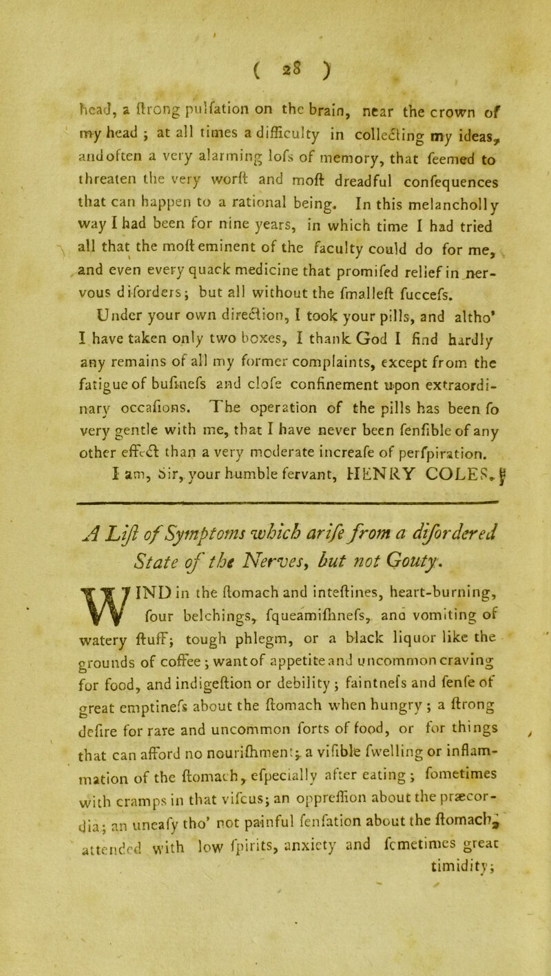 ( 28 ) head, a ftrong puliation on the brain, near the crown of my head ; at all times a difficulty in colle&ing my ideas., and often a very alarming lofs of memory, that feemed to threaten the very worft and moft dreadful confequences that can happen to a rational being. In this melancholly way I had been for nine years, in which time I had tried all that the moft eminent of the faculty could do for me, and even every quack medicine that promifed relief in ner- vous diforders; but all without the fmalleft fuccefs. Under your own direction, I took your pills, and altho* I have taken only two boxes, I thank God I find hardly any remains of all my former complaints, except from the fatigue of bufinefs and clofe confinement upon extraordi- nary occafions. The operation of the pills has been fo very gentle with me, that I have never been fenfibleof any other effect than a very moderate increafe of perfpiration. I am, Sir,.your humble fervant, HENRY COLES* A Lift of Symptoms which arife from a difordered State of the Nerves, but not Gouty. WIND in the ftomach and inteftines, heart-burning, four belchings, fqueamifhnefs, ana vomiting of watery ftufF; tough phlegm, or a black liquor like the grounds of coffee ; wantof appetiteand uncommon craving for food, and indigeftion or debility ; faintnefs and fenfe of great emptinefs about the ftomach when hungry ; a ftrong defire for rare and uncommon forts of food, or for things t that can afford no nourifhment^ a vifible fwelling or inflam- mation of the ftomach, efpecially after eating ; fometimes with cramps in that vifeus; an oppreflion about the prsecor- dia; an uneafy tho’ not painful fenfation about the ftomach, attended with low fpirits, anxiety and femetimes great timidity;