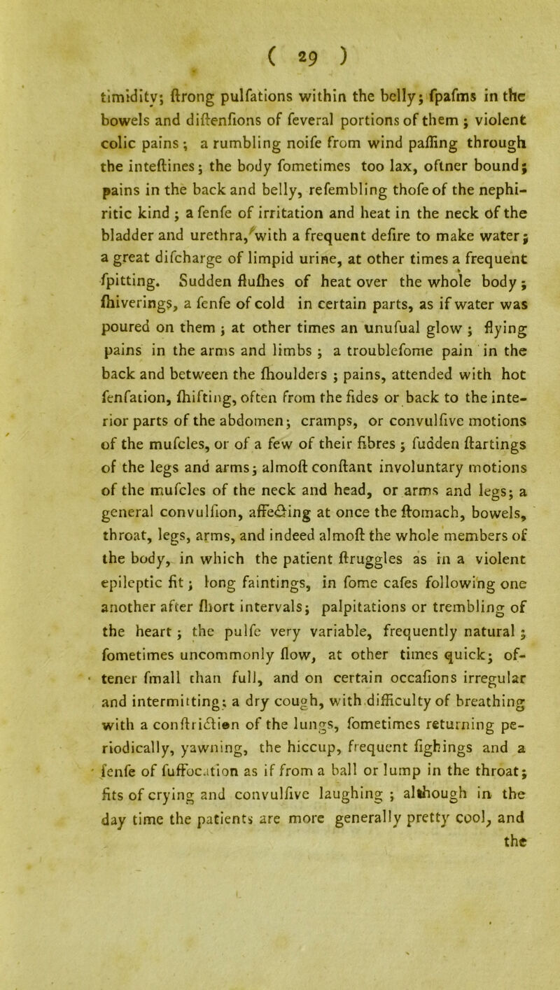 timidity; ftrong pulfations within the belly; fpafms in the bowels and diftenfions of feveral portions of them ; violent colic pains ; a rumbling noife from wind palling through the inteftines; the body fometimes too lax, oftner bound; pains in the back and belly, refembling thofeof the nephi- ritic kind ; a fenfe of irritation and heat in the neck of the bladder and urethra,'with a frequent defire to make water; a great difeharge of limpid urine, at other times a frequent fpitting. Sudden flufhes of heat over the whole body ; (hiverings, a fenfe of cold in certain parts, as if water was poured on them ; at other times an unufual glow ; flying pains in the arms and limbs ; a troublefome pain in the back and between the fhoulders ; pains, attended with hot fenfation, Ihifting, often from the fides or back to the inte- rior parts of the abdomen; cramps, or convulfive motions of the mufcles, or of a few of their fibres ; fudden ftartings of the legs and arms; almoft conftant involuntary motions of the mufcles of the neck and head, or arms and legs; a general convulfion, affe&ing at once theftomach, bowels, throat, legs, arms, and indeed almoft the whole members of the body, in which the patient ftruggles as in a violent epileptic fit; long faintings, in fome cafes following one another after fliort intervals; palpitations or trembling of the heart; the pulfc very variable, frequently natural ; fometimes uncommonly flow, at other times quick; of- ■ tener fmall chan full, and on certain occasions irregular and intermitting; a dry cough, with difficulty of breathing with a conftridfien of the lungs, fometimes returning pe- riodically, yawning, the hiccup, frequent fighings and a ' fenfe of fufFocation as if from a ball or lump in the throat; fits of crying and convulfive laughing ; although in the day time the patients are more generally pretty cool, and the