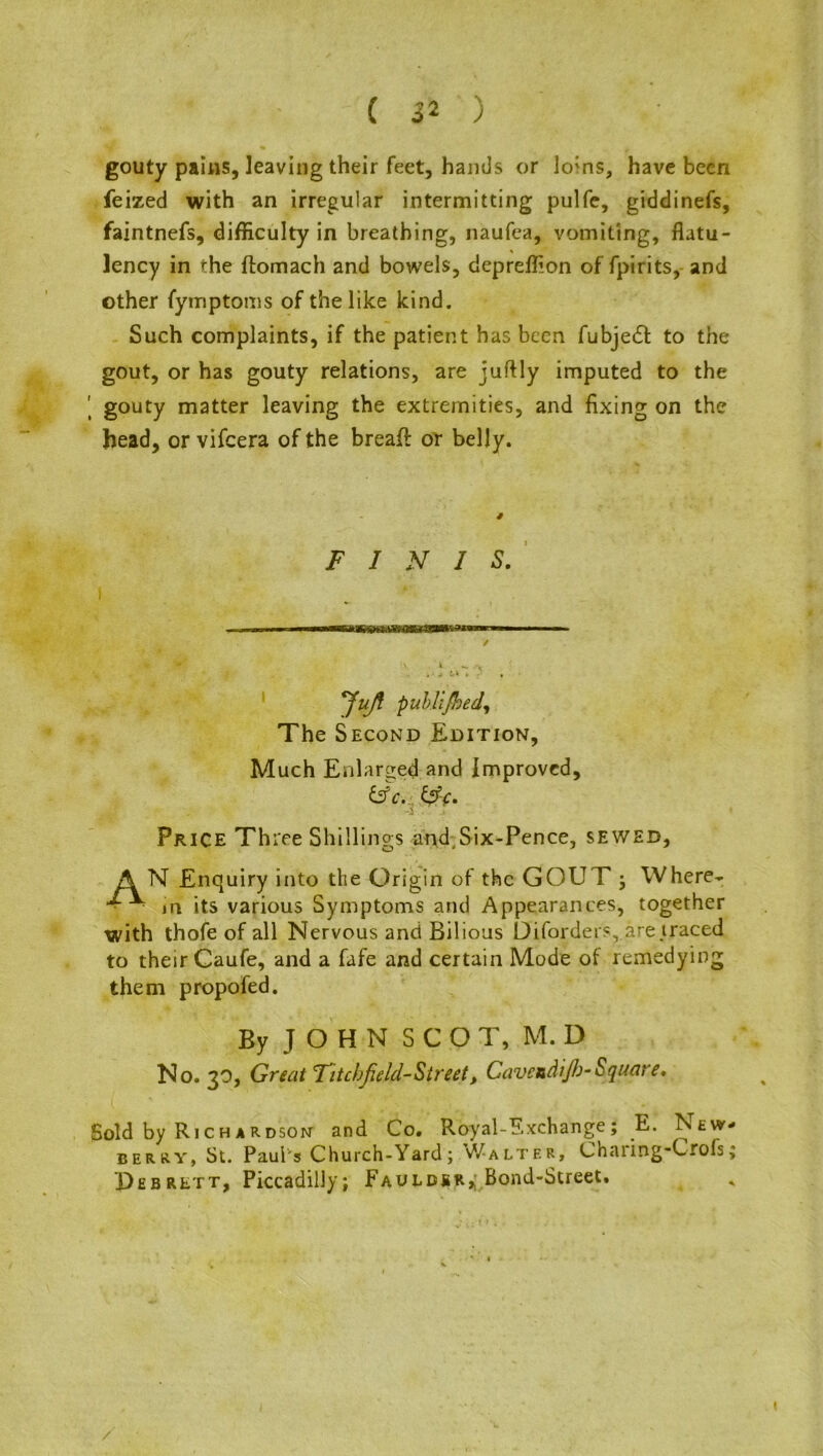 gouty pains, leaving their feet, hands or lo;ns, have been feized with an irregular intermitting pulfe, giddinefs, faintnefs, difficulty in breathing, naufea, vomiting, flatu- lency in the ftomach and bowels, depreflion of fpirits, and other fymptoms of the like kind. Such complaints, if the patient has been fubjedf to the gout, or has gouty relations, are juftly imputed to the | gouty matter leaving the extremities, and fixing on the head, or vifeera of the breaff or belly. FINIS. i mmMmmammmmmatiwmsuMmrn ■■ ■ ✓ \ i ^ a iA 4 H » P , JuJi puhUfbed, The Second Edition, Much Enlarged and Improved, &c. &c. Price Three Shillings and, Six-Pence, sewed, AN Enquiry into the Origin of the GOUT j Where- ■ ■ in its various Symptoms and Appearances, together with thofe of all Nervous and Bilious Diforders, are traced to their Caufe, and a fafe and certain Mode of remedying them propofed. By JOHN SCOT, M. D No. 30, Great Titcbfald-Street, Cavetdijb-Square. Sold by Richardson and Co. Royal-Exchange; E. New- berry, St. Paul s Church-Yard; Walter, Channg-Crofs; Debrett, Piccadilly; Fauldbr^ Bond-Street.