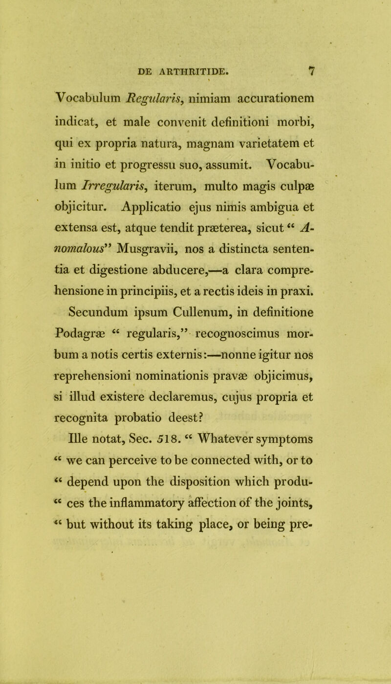 Vocabulum Regularis, nimiam accurationem indicat, et male convenit definitioni morbi, qui ex propria natura, magnam varietatem et in initio et progressu suo, assumit. Vocabu- lum Irregularis, iterum, multo magis culpas objicitur. Applicatio ejus nimis ambigua et extensa est, atque tendit praeterea, sicut “ A- nomalous” Musgravii, nos a distincta senten- tia et digestione abducere,—a clara compre- hensione in principiis, et a rectis ideis in praxi. Secundum ipsum Cullenum, in definitione Podagrae “ regularis,” recognoscimus mor- bum a notis certis externis:—nonne igitur nos reprehensioni nominationis pravae objicimus, si illud existere declaremus, cujus propria et recognita probatio deest? Ille notat, Sec. 518. “ Whatever symptoms “ we can perceive to be connected with, or to “ depend upon the disposition which produ- “ ces the inflammatory affection of the joints, but without its taking place, or being pre-