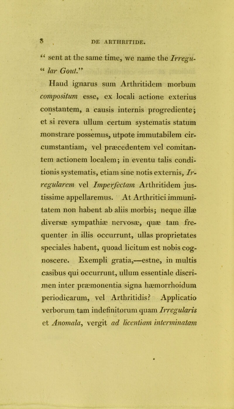 s “ sent at tlie same time, we name the Irregu- cc lar Gout.” Haud ignarus sum Arthritidem morbum compositum esse, ex locali actione exterius constantem, a causis internis progrediente; et si revera ullum certum systematis statum t monstrare possemus, utpote immutabilem cir- cumstantiam, vel praecedentem vel comitan- tem actionem localem; in eventu talis condi- tionis systematis, etiam sine notis externis. Ir- regularem vel Imperfectam Arthritidem jus- tissime appellaremus. At Arthritici immuni- tatem non habent ab aliis morbis; neque illae diversae sympathiae nervosae, quae tam fre- quenter in illis occurrunt, ullas proprietates speciales habent, quoad licitum est nobis cog- noscere. Exempli gratia,—estne, in multis casibus qui occurrunt, ullum essentiale discri- men inter praemonentia signa haemorrhoidum periodicarum, vel Arthritidis? Applicatio verborum tam indefinitorum quam Irregularis et Anomala, vergit ad licentiam interminatam
