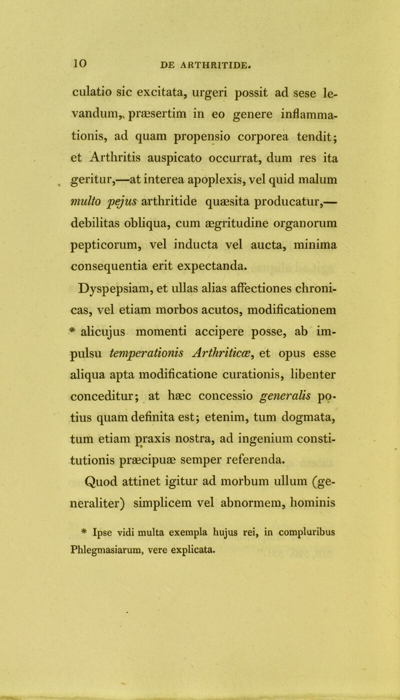 culatio sic excitata, urgeri possit ad sese le- vandum,, praesertim in eo genere inflamma- tionis, ad quam propensio corporea tendit; et Arthritis auspicato occurrat, dum res ita geritur,—at interea apoplexis, vel quid malum multo pejus arthritide quaesita producatur,— debilitas obliqua, cum aegritudine organorum pepticorum, vel inducta vel aucta, minima consequentia erit expectanda. Dyspepsiam, et ullas alias affectiones chroni- cas, vel etiam morbos acutos, modificationem * alicujus momenti accipere posse, ab im- pulsu temperationis Arthriticae, et opus esse aliqua apta modificatione curationis, libenter conceditur; at haec concessio generalis po- _ .» tius quam definita est; etenim, tum dogmata, tum etiam praxis nostra, ad ingenium consti- tutionis praecipuae semper referenda. Quod attinet igitur ad morbum ullum (ge- neraliter) simplicem vel abnormem, hominis * Ipse vidi multa exempla hujus rei, in compluribus Phlegmasiarum, vere explicata.