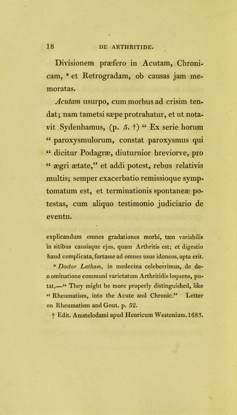 Divisionem praefero in Acutam, Chroni- cam, * et Retrogradam, ob causas jam me- moratas. Acutam usurpo, cum morbus ad crisim ten- dat ; nam tametsi saepe protrahatur, et ut nota- vit Sydenhamus, (p. 5. t) “ Ex serie horum “ paroxysmulorum, constat paroxysmus qui u dicitur Podagrae, diuturnior breviorve, pro cc aegri aetate,” et addi potest, rebus relativis multis; semper exacerbatio remissioque symp- tomatum est, et terminationis spontaneae po- testas, cum aliquo testimonio judiciario de eventu. explicandum omnes gradationes morbi, tam variabilis in sitibus causisque ejus, quam Arthritis est; et digestio haud complicata, fortasse ad omnes usus idoneos, apta erit. * Doctor Latham, in medecina celeberrimus, de de- n ominatione communi varietatum Arthritidis loquens, pu- tat,—“ They might be more properly distinguished, like “ Rheumatism, into the Acute and Chronie.” Letter on Rheumatism and Gout. p. 52. f Edit. Amstelodami apud Henricum Westenium.1683.