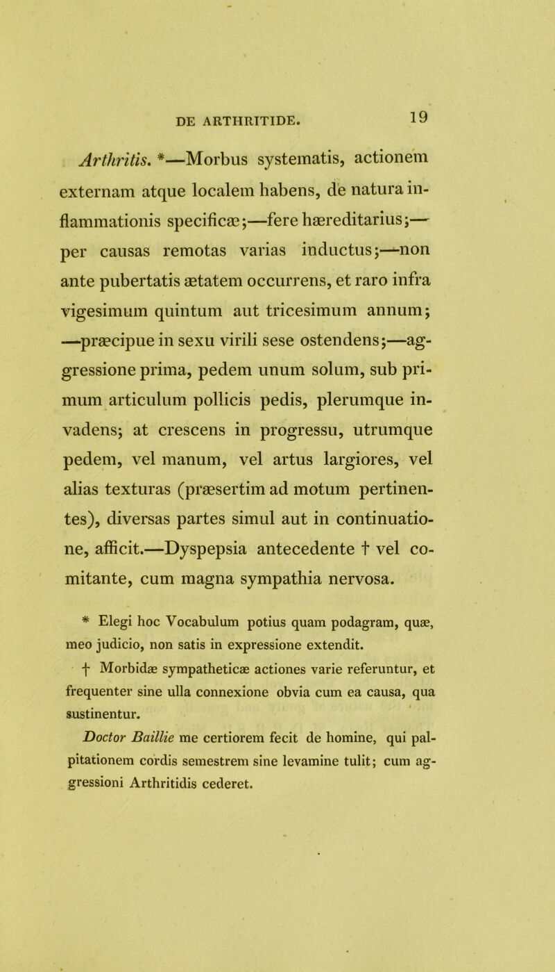 Arthritis. #—Morbus systematis, actionem externam atque localem habens, de natura in- flammationis specificae;—fere haereditarius;— per causas remotas varias inductus;—non ante pubertatis aetatem occurrens, et raro infra vigesimum quintum aut tricesimum annum; —praecipue in sexu virili sese ostendens;—ag- gressione prima, pedem unum solum, sub pri- mum articulum pollicis pedis, plerumque in- vadens; at crescens in progressu, utrumque pedem, vel manum, vel artus largiores, vel alias texturas (praesertim ad motum pertinen- tes), diversas partes simul aut in continuatio- ne, allicit.—Dyspepsia antecedente t vel co- mitante, cum magna sympathia nervosa. * Elegi hoc Vocabulum potius quam podagram, quae, meo judicio, non satis in expressione extendit. f Morbidae sympatheticae actiones varie referuntur, et frequenter sine ulla connexione obvia cum ea causa, qua sustinentur. Doctor Baillie me certiorem fecit de homine, qui pal- pitationem cordis semestrem sine levamine tulit; cum ag- gressioni Arthritidis cederet.