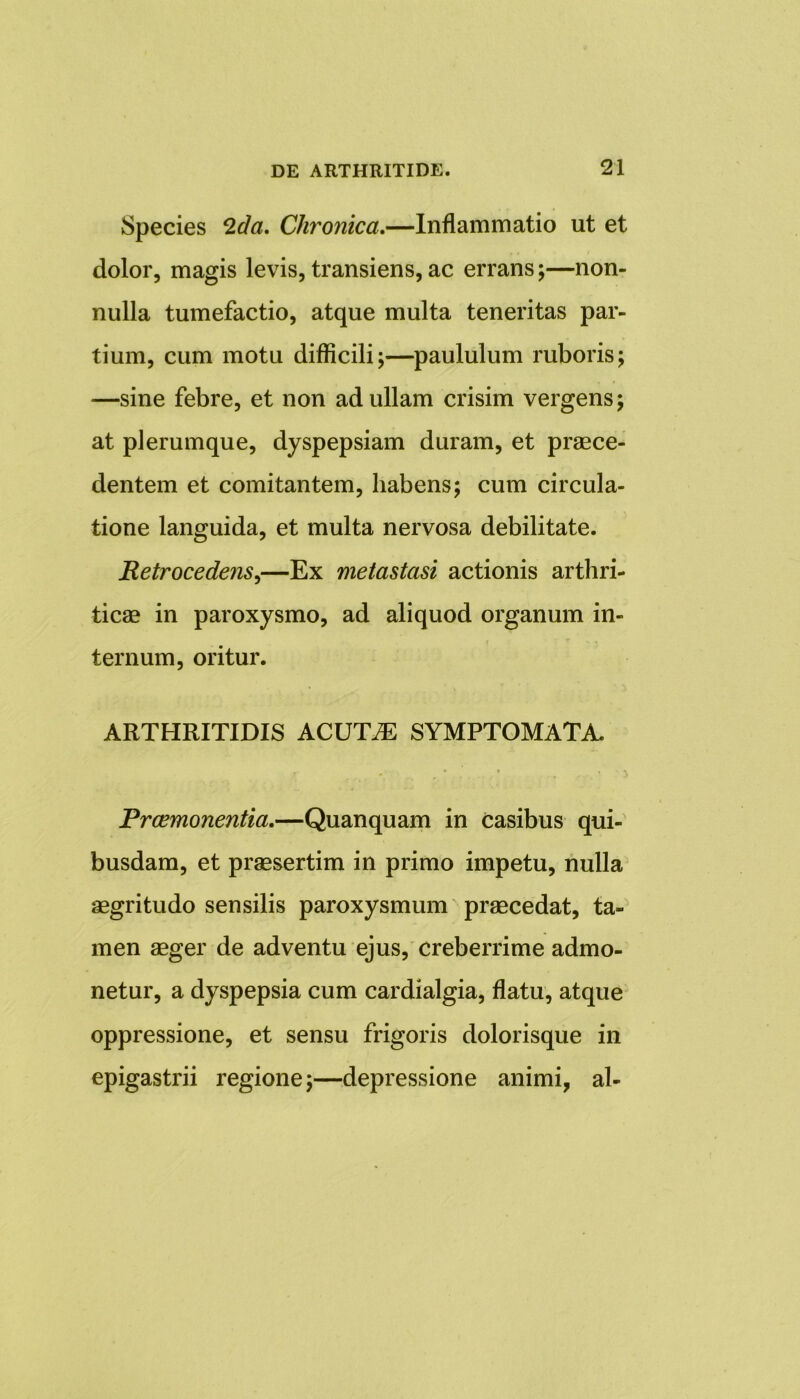 Species 2da, Chronica.—Inflammatio ut et dolor, magis levis, transiens, ac errans;—non- nulla tumefactio, atque multa teneritas par- tium, cum motu difficili;—paululum ruboris; —sine febre, et non ad ullam crisim vergens; at plerumque, dyspepsiam duram, et praece- dentem et comitantem, habens; cum circula- tione languida, et multa nervosa debilitate. Retrocedens,—Ex metastasi actionis arthri- ticae in paroxysmo, ad aliquod organum in- ternum, oritur. ARTHRITIDIS ACUT.E SYMPTOMATA. Praemonentia,—Quanquam in casibus qui- busdam, et praesertim in primo impetu, nulla aegritudo sensilis paroxysmum praecedat, ta- men aeger de adventu ejus, creberrime admo- netur, a dyspepsia cum cardialgia, flatu, atque oppressione, et sensu frigoris dolorisque in epigastrii regione;—depressione animi, al-