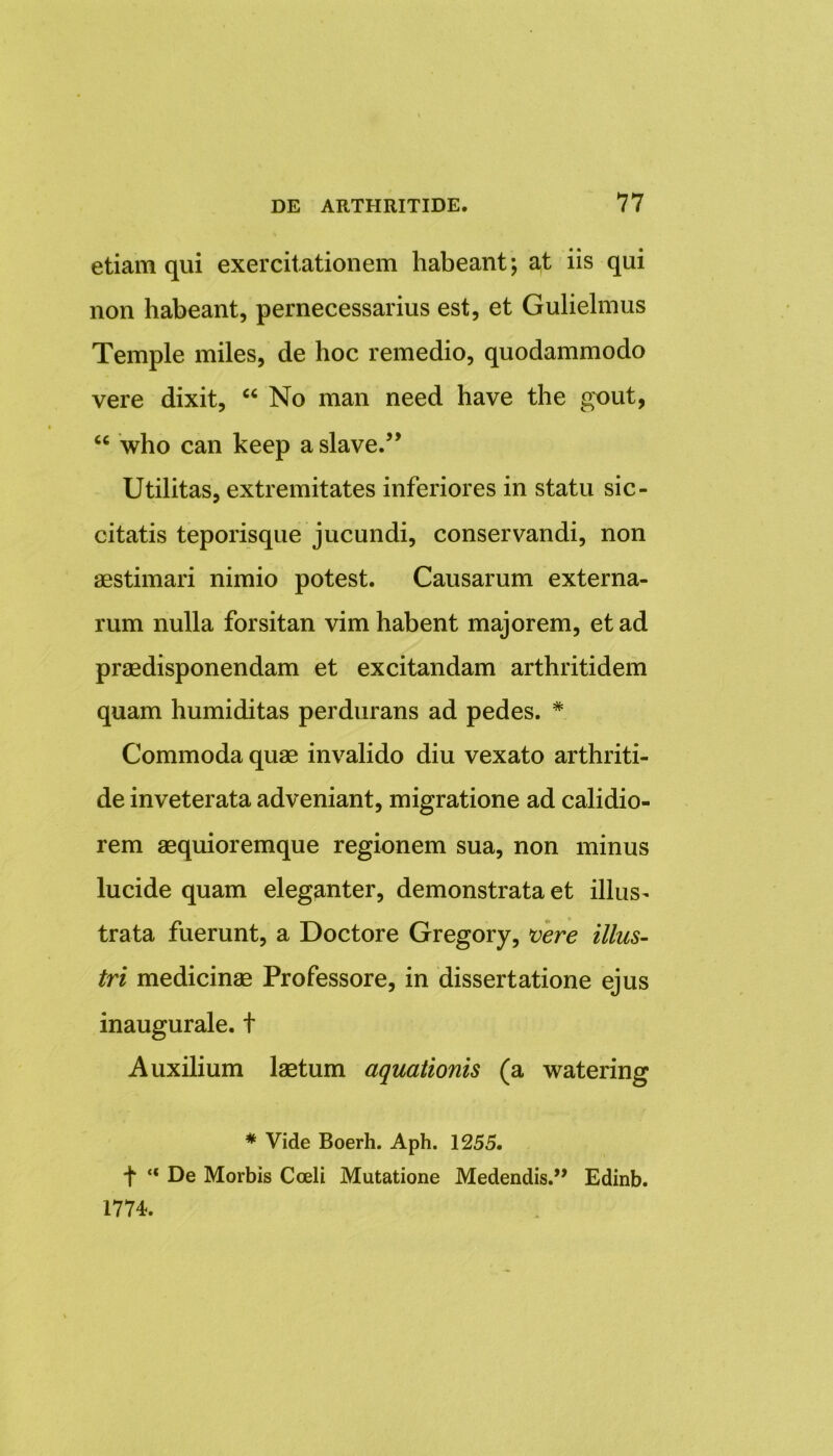 etiam qui exercitationem habeant; at iis qui non habeant, pernecessarius est, et Gulielmus Temple miles, de hoc remedio, quodammodo vere dixit, “ No man need have the gout, “ who can keep a slave.” Utilitas, extremitates inferiores in statu sic- citatis teporisque jucundi, conservandi, non aestimari nimio potest. Causarum externa- rum nulla forsitan vim habent majorem, et ad praedisponendam et excitandam arthritidem quam humiditas perdurans ad pedes. * Commoda quae invalido diu vexato arthriti- de inveterata adveniant, migratione ad calidio- rem aequioremque regionem sua, non minus lucide quam eleganter, demonstrata et illus- trata fuerunt, a Doctore Gregory, vere illus- tri medicinae Professore, in dissertatione ejus inaugurale. t Auxilium laetum aquationis (a watering * Vide Boerh. Aph. 1255. f “ De Morbis Coeli Mutatione Medendis.” Edinb. 1774.