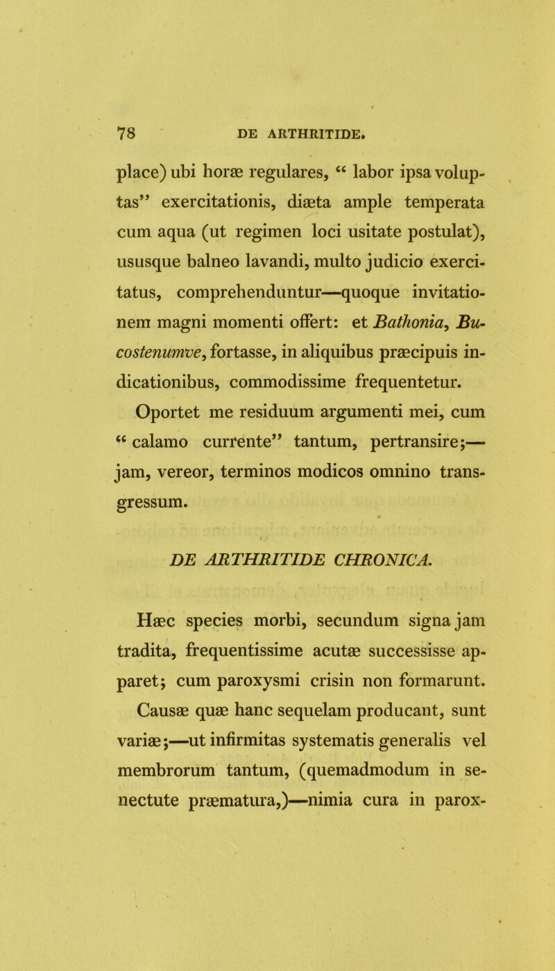 place) ubi horae regulares, “ labor ipsa volup- tas” exercitationis, diaeta ample temperata cum aqua (ut regimen loci usitate postulat), ususque balneo lavandi, multo judicio exerci- tatus, comprehenduntur—quoque invitatio- nem magni momenti offert: et Bathonia, Bu- costenumve, fortasse, in aliquibus praecipuis in- dicationibus, commodissime frequentetur. Oportet me residuum argumenti mei, cum u calamo currente” tantum, pertransire;— jam, vereor, terminos modicos omnino trans- gressum. ♦ DE ARTHRITIDE CHRONICA. Haec species morbi, secundum signa jam tradita, frequentissime acutae successisse ap- paret; cum paroxysmi crisin non formarunt. Causae quae hanc sequelam producant, sunt variae;—ut infirmitas systematis generalis vel membrorum tantum, (quemadmodum in se- nectute praematura,)—nimia cura in parox-