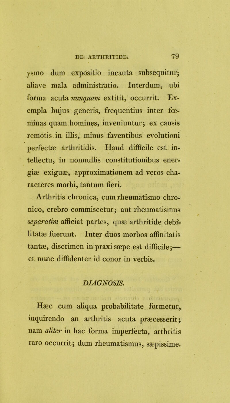ysmo dum expositio incauta subsequitur; aliave mala administratio. Interdum, ubi forma acuta nunquam extitit, occurrit. Ex- empla hujus generis, frequentius inter foe- minas quam homines, inveniuntur; ex causis remotis in illis, minus faventibus evolutioni perfectae arthritidis. Haud difficile est in- tellectu, in nonnullis constitutionibus ener- giae exiguae, approximationem ad veros cha- racteres morbi, tantum fieri. Arthritis chronica, cum rheumatismo chro- nico, crebro commiscetur; aut rheumatismus separatim afficiat partes, quae arthritide debi- litatae fuerunt. Inter duos morbos affinitatis tantae, discrimen in praxi saepe est difficile;— et nunc diffidenter id conor in verbis. DIAGNOSIS. i' •; ■ / ti i * 1 i t . *, \t i Haec cum aliqua probabilitate formetur, inquirendo an arthritis acuta praecesserit nam aliter in hac forma imperfecta, arthritis raro occurrit; dum rheumatismus, saepissime.