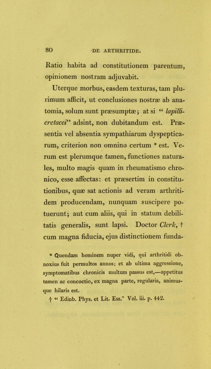 Ratio habita ad constitutionem parentum, opinionem nostram adjuvabit. Uterque morbus, easdem texturas, tam plu- rimum afficit, ut conclusiones nostrae ab ana- tomia, solum sunt praesumptae; at si “ lapilli- cretacei” adsint, non dubitandum est. Prae- sentia vel absentia sympathiarum dyspeptica- rum, criterion non omnino certum # est. Ve- rum est plerumque tamen, functiones natura- les, multo magis quam in rheumatismo chro- nico, esse affectas: et praesertim in constitu- tionibus, quae sat actionis ad veram arthriti- dem producendam, nunquam suscipere po- tuerunt; aut cum aliis, qui in statum debili- tatis generalis, sunt lapsi. Doctor Clerk, t cum magna fiducia, ejus distinctionem funda- * Quendam hominem nuper vidi, qui arthritidi ob- noxius fuit permultos annos; et ab ultima aggressione, symptomatibus chronicis multum passus est,—appetitus tamen ac concoctio, ex magna parte, regularia, animus- que hilaris est. •J* Edinb. Phys. et Lit. Ess.” Vol. iii. p. 44-2.