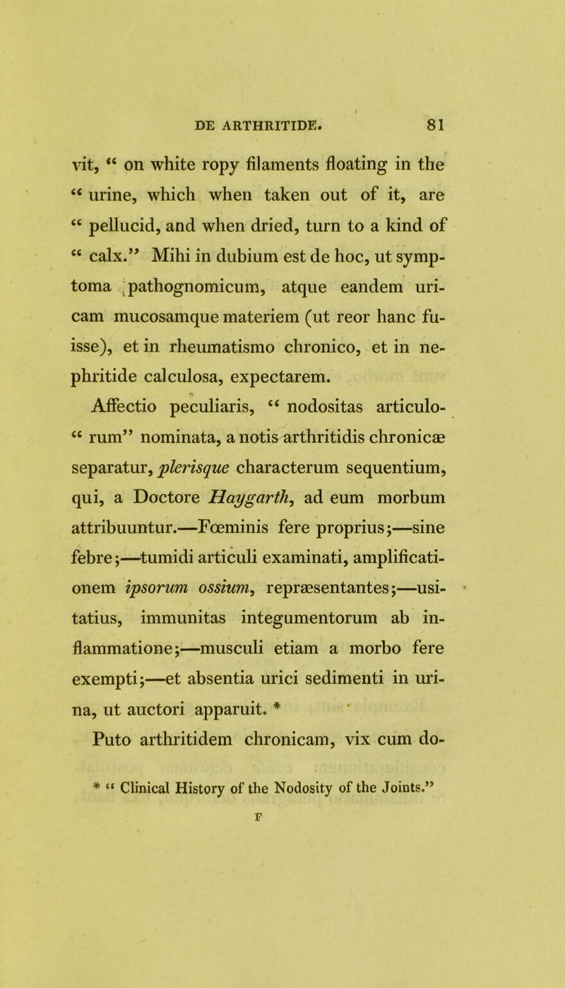 vit, “ on white ropy filaments floating in the u urine, which when taken out of it, are “ pellucid, and when dried, turn to a kind of 6C calx.” Mihi in dubium est de hoc, ut symp- toma . pathognomicum, atque eandem uri- cam mucosamque materiem (ut reor hanc fu- isse), et in rheumatismo chronico, et in ne- phritide calculosa, expectarem. Affectio peculiaris, “ nodositas articulo- cc rum” nominata, a notis arthritidis chronicae separatur, plerisque characterum sequentium, qui, a Doctore Haygarth, ad eum morbum attribuuntur.—Foeminis fere proprius;—sine febre;—tumidi articuli examinati, amplificati- onem ipsorum ossium, repraesentantes;—usi- tatius, immunitas integumentorum ab in- flammatione;—musculi etiam a morbo fere exempti;—et absentia urici sedimenti in uri- na, ut auctori apparuit. * Puto arthritidem chronicam, vix cum do- * “ Clinical History of the Nodosity of the Joints.” F