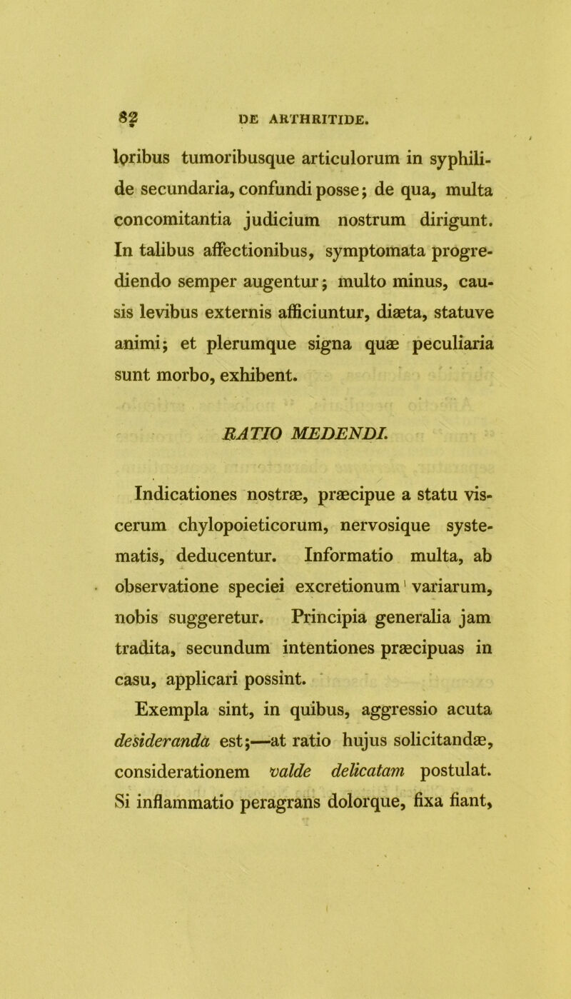 lpribus tumoribusque articulorum in syphili- de secundaria, confundi posse; de qua, multa concomitantia judicium nostrum dirigunt. In talibus affectionibus, symptomata progre- diendo semper augentur; multo minus, cau- sis levibus externis afficiuntur, diaeta, statuve animi; et plerumque signa quae peculiaria sunt morbo, exhibent. RATIO MEDENDI\ Indicationes nostrae, praecipue a statu vis- cerum chylopoieticorum, nervosique syste- matis, deducentur. Informatio multa, ab observatione speciei excretionum1 variarum, nobis suggeretur. Principia generalia jam tradita, secundum intentiones praecipuas in casu, applicari possint. Exempla sint, in quibus, aggressio acuta desideranda est;—at ratio hujus solicitandae, considerationem valde delicatam postulat. Si inflammatio peragrans dolorque, fixa fiant, i