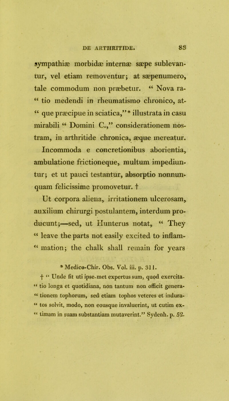 sympathiae morbidae internae saepe sublevan- tur, vel etiam removentur; at saepenumero, tale commodum non praebetur. “ Nova ra- cc tio medendi in rheumatismo chronico, at- “ que praecipue in sciatica,”* illustrata in casu mirabili “ Domini C.,” considerationem nos- tram, in arthritide chronica, aeque mereatur. Incommoda e concretionibus aborientia, ambulatione frictioneque, multum impediun- tur; et ut pauci testantur, absorptio nonnun- quam felicissime promovetur, f Ut corpora aliena, irritationem ulcerosam, auxilium chirurgi postulantem, interdum pro- ducunt;—sed, ut Hunterus notat, “ They “ leave the parts not easily excited to inflam- “ mation; the chalk shall remain for years * Medico-Chir. Obs. Vol. iii. p. 311. f “ Unde fit uti ipse-met expertus sum, quod exercita- “ tio longa et quotidiana, non tantum non officit genera- “ tionem tophorum, sed etiam tophos veteres et indura- “ tos solvit, modo, non eousque invaluerint, ut cutim ex- “ timam in suam substantiam mutaverint.” Sydenh. p. 52.