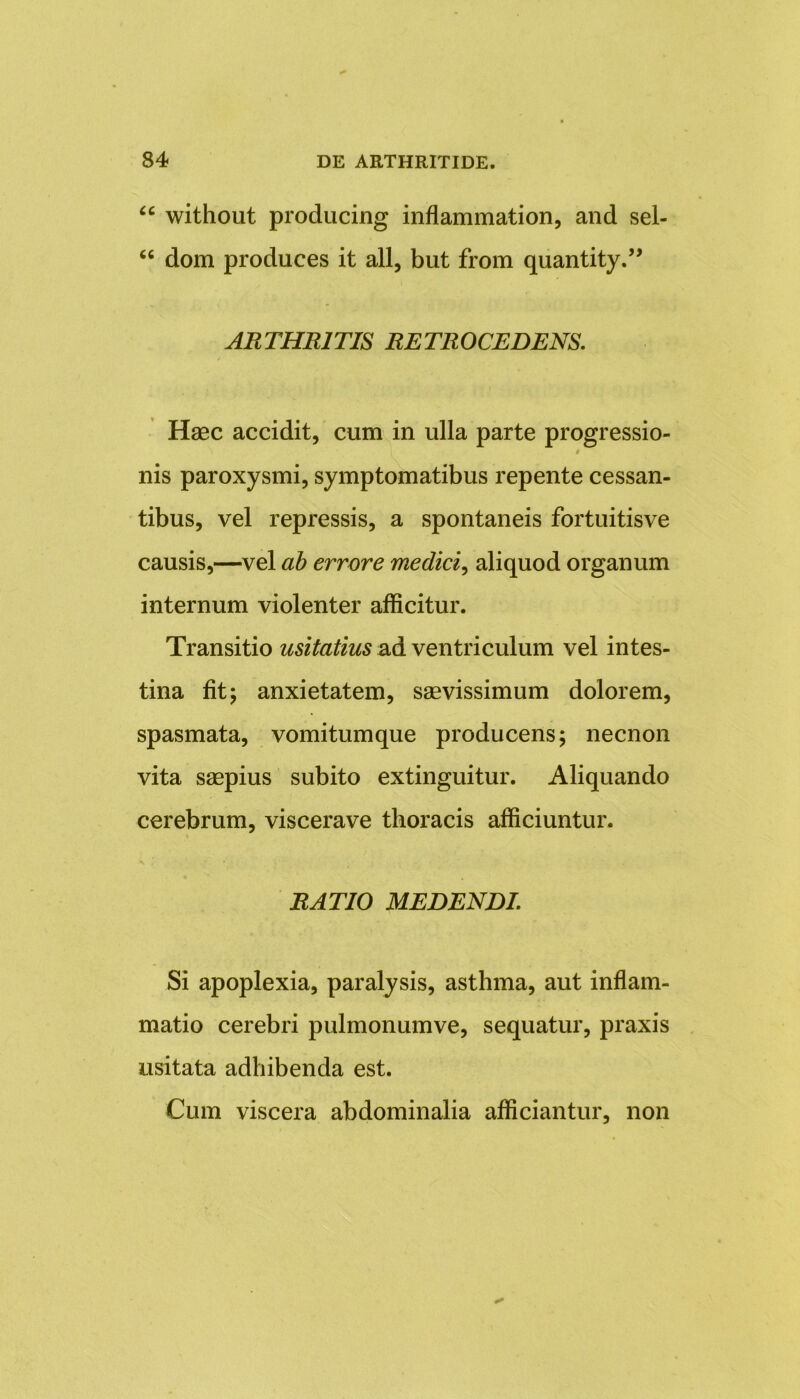 “ without producing inflammation, and sel- “ dom produces it ali, but from quantity.” ARTHRITIS RETROCEDENS. Haec accidit, cum in ulla parte progressio- # nis paroxysmi, symptomatibus repente cessan- tibus, vel repressis, a spontaneis fortuitisve causis,—vel ab errore medici, aliquod organum internum violenter afficitur. Transitio usitatius ad ventriculum vel intes- tina fit; anxietatem, saevissimum dolorem, spasmata, vomitumque producens; necnon vita saepius subito extinguitur. Aliquando cerebrum, viscerave thoracis afficiuntur. RATIO MEDENDI. Si apoplexia, paralysis, asthma, aut inflam- matio cerebri pulmonumve, sequatur, praxis usitata adhibenda est. Cum viscera abdominalia afficiantur, non