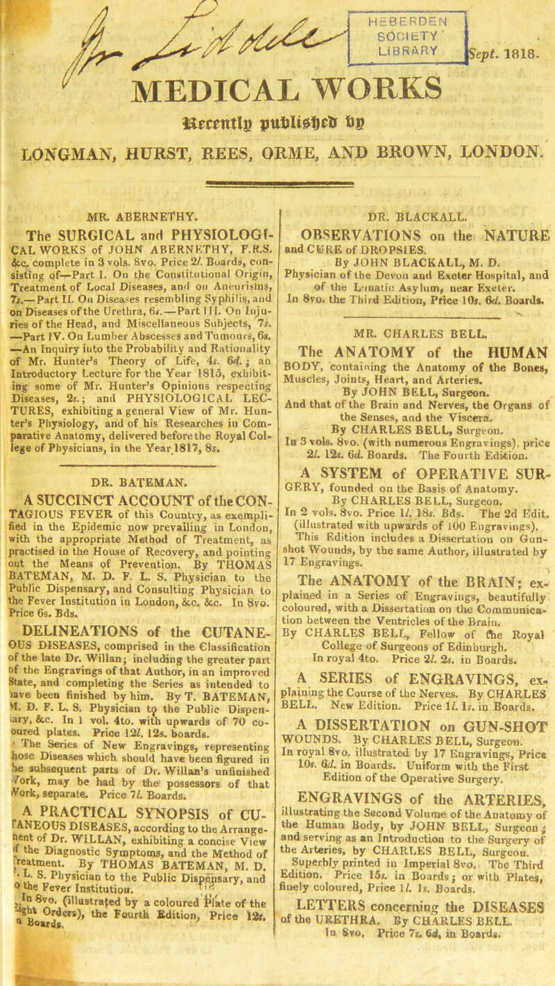 H.-BERDEN 8001ETV LIBRARY Sept. 1818. MEDICAL WORKS pttUUdDetr Up LONGMAN, HURST, REES, ORME, AND BROWN, LONDON. MR. ABERNETHY. The SURGICAL and PHYSIOLOGI- CAL works of JOHN ABERNETHY, F.R.S, 4cc. complete in 3 vols. 8vo. Price 2/. Buard:«, con- sisting of—Part 1. On the Constitutional Origin, Treatment of Local Diseases, and on Aneurisms, 7r.—Part II. On Disea.-es resembling Syphilis, and on Diseases of the Urethra, fir.—Partlli. On Inju- ries of the Head, and Miscellaneous Subjects, 7r. —Part IV. On Lumber Abscesses and Tumours, 6s, —An Inquiry into the Probability and Rationality of Mr. Hunter’s Theory of Life, 4r. 6<f.; an Introductory Lecture for the Year 1813, exhibit- ing some of Mr. Hunter’s Opinions respecting Diseases, 2i.; and PHYSIOLOGICAL LEC- TURES, exhibiting a general View of Mr. Hun- ter’s Physioiogy, and of his Researches in Com- paratire Anatomy, delivered before the Royal Col- lege of Physicians, in the Year 1817, 8s. DR. BATEMAN. A SUCCINCT ACCOUNT of the CON- TAGIOUS FEVER of this Country, as exempli- fied in the Epidemic now prevailing in London, with the appropriate Method of Treatment, as practised in the House of Recovery, and pointing out the Means of Prevention. By THOMAS BATEMAN, M. D. F. L. S. Physician to the Public Dispensary, and Consulting Physician to the Fever Institution in London, &c. 4cc. In 8vo. Price 6s. Bds. DELINEATIONS of the CUTANE- OUS DISEASES, comprised in the Classification of the late Dr. Willanj including the greater part of the Engravings of that Author, in an improved State, and completing the Series as intended to iave been finished by him. By T. BATEMAN, M. D. F. L. S. Physician tj the Public Dispen- lary, &c. In 1 vol. 4to. with upwards of 70 co- oured plates. Price 12/. 12s. boards. ’ The Series of New Engravings, representing hose Diseases which should have been figured in he subsequent parU of Dr. Willan’s unfinished York, may be had by the possessors of that York, separate. Price 7/. Boards. A PRACTICAL SYNOPSIS of CU- TANEOUS DISEASES, according to the Arrange- nent of Dr. WILLAN, exhibiting a concise View 'f the Diagnostic Symptoms, and the Method of treatment. By THOMAS BATEMAN, M. D. ■ L. S. Physician to the Public Dispensary, and 0 the Fever Institution. ^ hy a coloured t’late of the a BoMds*^*^’ S'Jit'on, Price 12». DR. BLACKALL. OB.SERVATIONS on the NATURE and CURE of DROPSIES. By JOHN BLACKALL, M. D. Physician of the Devon and Exeter Hospital, and of the L'luatic Asylum, near Exeter. In 8vo. the Third Edition, Price IOj. fid. Boards. MR. CHARLES BELL. The ANATOMY of the HUMAN BODY, containing the Anatomy of the Bones, Muscles, Joints, Heart, and Arteries. By JOHN BELL, Surgeon. And that of the Brain and Nerves, the Organs of the Senses, and the Viscera. By CHARLES BELL, Surgeon. In 3 vols. 8vo. (with numerous Engravings), price 2/. 12r. 6d. Boards. The Fourth Edition. A SYSTEM of OPERATIVE SUR- GERY, founded on the Basis of Anatomy. By CHARLES BELL, Surgeon. In 2 vols. 8vo. Price 1/. 18s. Bds. The 2d Edit, (illustrated with upwairds of 100 Engravings). This Edition includes a Dissertation on Gun- shot Wounds, by the same Author, illustrated by 17 Engravings. The ANATOMY of the BRAIN; ex- plained in a Series of Engravings, beautifully coloured, with a Dissertation on the Communica- tion between the Ventricles of the Brain. By CH-ARLES BELL, Fellow of The Royal College of Surgeons of Edinburgh. In royal 4to. Price 21. 2s. in Boards. A SERIES of ENGRAVINGS, ex- plaining the Course of the Nerves. By CHARLES BELL. New Edition. Price 1/. Is. in Boards. A DISSERTATION on GUN-SHOT WOUNDS. By CHARLES BELL, Surgeon. In royal 8vo. illustrated by 17 Engravings, Price 10s. fid. in Boards. Uniform with the First Edition of the Operative Surgery. engravings of the ARTERIES, illustrating the Second Volume of the Anatomy of the Human Body, by JOHN BELL, Surgeon ; and serving as an Introduction to the Surgery of the Arteries, by CHARLES BELL, Surgeon. Superbly printed in Imperial 8vo. The Third Edition. Price 15s. in Boards j or with Plates, finely coloured. Price 1/. Is. Boards. LETTERS concerning the DISEASES of the URETHRA. By CHARLES BELL. In 8vo. Price 7s. fid, in Boards.