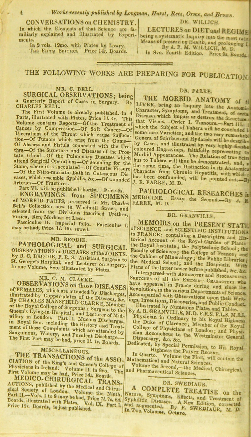 UK. WILMCH. LECTURE.S on DlETand REGIME b«ing a iyfctematic Inquiry into Uit mu»i ralit Means of preserving Health, aiaj prolonsrinr I By A. F. M. W/LUCH, M. D * In 8vo. Fourth Edition. Price 9i, Boards. CONVERSATIONSonCMEMI.STRY. In which the EleinciiU of that Science arc fa- miliarly explained and illustrated by Experi- ments. In 2 vols. 12mo. with Plates by Lowry. Tub Emg Gditio». Price 14r. Boards. THE FOLLOWING WORKS ARE PREPARING FOR PUBLICATION MR. C. BELL. SURGICAL OBSERVATIONS; being a Quarterly Report of Cases in Surgery. Bv CHARLES BELL. ’ The First Volume is already published, in 4 Parts, illustrated with Plates, Price U 4t. This Volume contains Reports—Of the Treatment of Cancer by Compression—Of Soft Cancer—Of Ulcerations of the Throat which cause Suffoca- tion—Of Tumors which arise from the Gums— Of Abscess and Fistula connected with the Ure- thra—Of the Structure and Diseases of the Pros- tate Gland—Of the Pulmonary Diseases which attend Surgical Operations—Of sounding for the Stone, where it is sacculated-Of Counter Fissure —Of the Nitro-muriatic Bath in Cutaneous Dis- eases, whi^ resemble Syphilis, &c—Of wounded Arteries—Of Fractures. Part VI. will be published shortly. Price 6s ENGRAVINGS from SPECIMENS P*'®served in Mr, Charles Bells Collection now m Windmill Street, and fleeted from the Divisions inscribed Urethra, Vesica, Ren, Morbosa et La?sa. Fasciculus IT. Imperial folio. Fasciculus I may be had. Price If. 16r. sewed. MR. BRODIE. PATHOLOGICAL and SURGICAL ^ onDISEASES ofthVjOINT& y B. C. BRODIE, F. R. S. Assistant Surgeon to St. Geode’s Hospital, and Lecturer on Surgery- In one Volume, 8ro. illustrated by Plates. ^ MR. C. M. CLARKE. those DISEASES of females, which are attended illustrated by Copper-plates of th.. By CHARLES MaVsI E^D CLARKP of the Royal College of SwgSi Js • 2^^u>sLying-in.LspiuifrdLa^^^^^ wifery in London. PartII Mucomo n- in Royal 8vo. including ment of those Complaints which ^ a»d Treat- S.ngui„o„^ w.u,r'°“d ‘r ~MISCELLANEOUa THE transactions of the pffvSdSTlt The ' medicoTcm ACTIONS, published by the Medical and ChP* gtcal Society of London Vd ‘ ^“ ^'”™r- Part IL-VoU. 1 to^ may'belil T- Boards, illustrated with Plates. Vol**lx'^P*'rt i‘ Price I2r. Board., i.ju.tpubii.hL ^ DR. FARRE. THE morbid anatomy of LIVE]^ being an Inquiry into the Anatomic Character, Symptom*, and Treatment, of^t! Diseases which impair or destroy the Struck that Viscus. Order I. Tumour*.—Part HI i which the Subject of Tuhera will be crmcluded some rare Varieties; and the two very remarkab Genera of Scirrhus and Hydatids will be desenk* by Cases and iUustrated by very highlw.An.^ floured Engravings, faithfully represwitir^ Morbid Appearances, 'fhe Relation of true Lin hus to Tubwa will thus be demonstrated, and i tte same time, , the Distinction in its Anatomici Character from Chronic Hepatitis, with whic* i pathological researches k DR. GRANVILLE. MEMOIRS on the PRESENT ST ATI of SCIENCE and SCIENTIFIC INSTITUtIoM toricIlA^^' containing a Descriptive and Hi toncal Account of the Royal Garden of Plan “ the Royal Institute; the Polytechnic School tb. Faculty of Sconces; the College of France •'am the Mineralogy; the Public Libraries Medical School; and the Hospitals. WM Plans of the latter never before published Ac. See. si»Tor.i7';L-‘R oKETCHEs ot all the Eminent Characte.s who have appeared in France during a^^L« the Revolution, m the various Departments of Science. Accompanied with ObservatiLs upon thefr WrT ‘^i£trTt‘^r J^'hlic Conduct. Bv A B Plates and Tables. i>y A. tj. URANVILLE. MDFRcvtcxtdi Physician in Ordinary to Ms the Diikp rtf ^ *toyaI Hi|rhncs3 DR. SWEDIAUR. Natlre^?®^^^^'^^ TREATISE Ofl the Syphilitic 11^?; ^^..T'l^tment of  Tw^'voKi, oVo* I