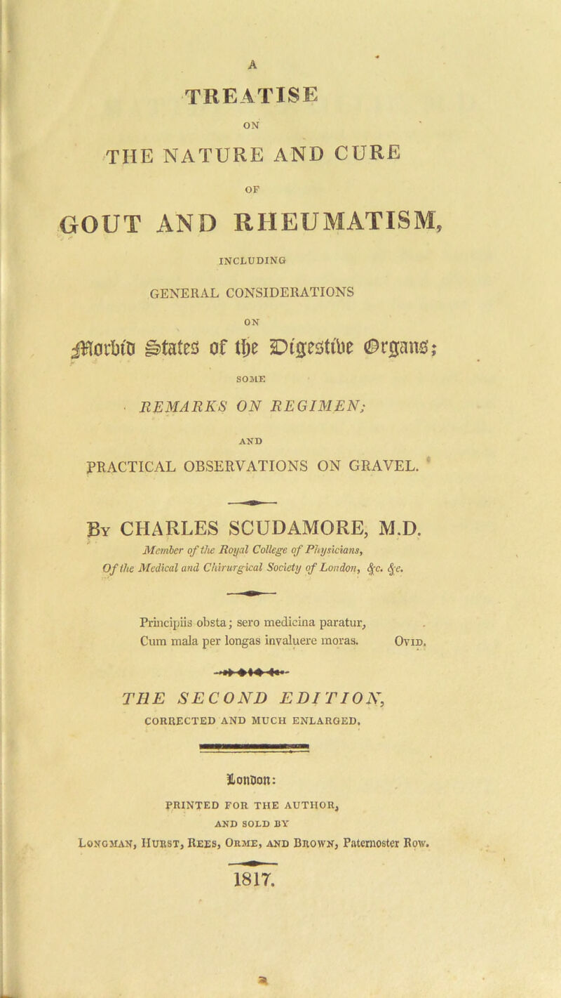 A treatise ON THE NATURE AND CURE OF GOUT AND RHEUMATISM, INCLUDING GENERAL CONSIDERATIONS ON iRofbiD states of tl;e (Organs; SOME REMARKS ON REGIMEN; AND jPRACTICAL OBSERVATIONS ON GRAVEL. ' By CHARLES SCUDAMORE, M.D. Mctnher of the Royal College of Physicians, Of the Medical and Chirurgical Society of London, ^c, <^ e. Princijjiis obsta; sero medidna paratur. Cum mala per longas invaluere moras. Ovid. THE SECOND EDITION, CORRECTED AND MUCH ENLARGED. HonDon: PRINTED FOR THE AUTHOR, AND SOLD BY LOKC3UN, Huust, Rees, Orme, and Brown, Paternoster Row, mi. ai