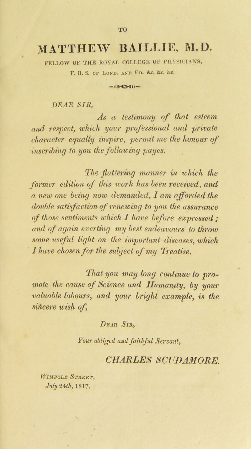 TO MATTHEW BAILI.1E, AI.D. FELLOW OF THE ROYAL COLLEGE OF FHYSICIANS, F. R. S. OF Lond. and Ed. &c. &c. Ac. DEAR SIR, As a testimony of that esteem and respect, which your professional and private character equally inspire, permit me the honour of inscribing to you the following pages. The flattering manner in which the former edition of this work has been received, and a new one being note demanded, I am afforded the double satisfaction of renewing to you the assurance of those sentiments tchich I have before expressed ; and of again exerting my best endeavours to throw some usefid light on the important diseases, which 1 have chosen for the subject of my Treatise. That you may long continue to pro- mote the cause of Science and Humanity, by your valuable labours, and your bright example, is the sincere wish of. Dear Sir, Your obliged and faithful Servant, CHARLES SCUDAMORE. JViMPOLE Street, Jubj2Uh, 1817.