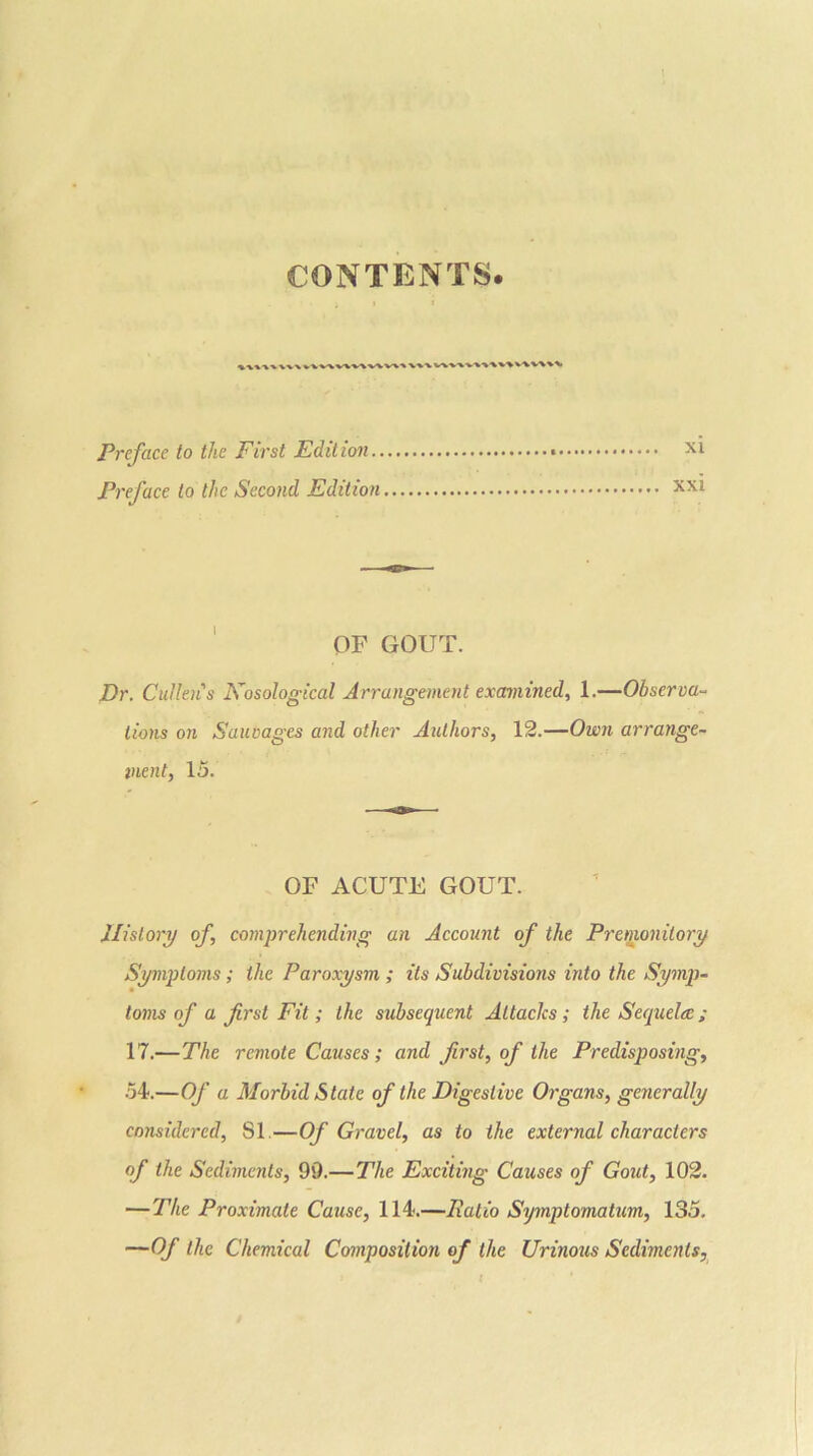 CONTENTS. V^-VW'%■>'% V^V-VV%>>. Preface to the First Edit ion.. Preface to the Second Edition OF GOUT. Dr. Cullens Fosological Arrangement examined, 1.—Observa- tions on Sauvages and other Authors, 12.—Own arrange- ment, 15. OF ACUTE GOUT. History of, comprehending an Account of the Premonitory Symptoms; the Paroxysm ; its Subdivisions into the Symp- toms of a first Fit; the subsequent Attacks; the Sequelae; 17.—The remote Causes; and first, of the Predisposing, 54.—Of a Morbid State of the Digestive Organs, generally considered, 81.—Of Gravel, as to the external characters of the Sediments, 99.—The Exciting Causes of Gout, 102. —The Proximate Cause, 114.—Ratio Symptomatum, 135. —Of the Chemical Composition of the Urinous Sediments,