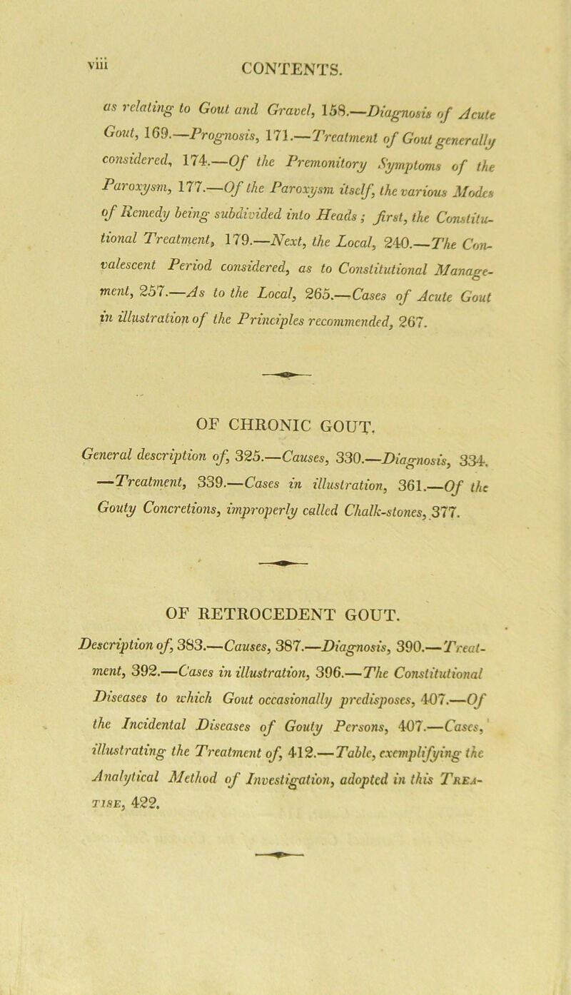 as relating to Gout and Gravel, 15S.—Diagnosis of Acute Gout, im.—Prognosis, \1\.—Treatment of Gout generally/ considered, 174.—Of the Premonitorr/ Symptoms of the Paroxysm, 177—0/ the Paroxysm itself, the various Modes of Remedy being subdivided into Heads; first, the Constitu- tional Treatment, \19.—Next, the Local, 240.—TAe Con- valescent Period considered, as to Constitutional Manage- ment, 257.—As to the Local, 265.—-Cases of Acute Gout in illustration of the Principles recommended, 267. OF CHRONIC GOUT, General description of, 325.—Causes, 330.—Diagnosis, 334. —Treatment, 330.—Cases in illustration, 361.—Of the Gouty Concretions, improperly called Chalk-stones, 377. OF RETROCEDENT GOUT. Description of, 383.—Causes, 387.—Diagnosis, 390.—Treat- ment, 392.—Cases in illustration, 396.—The Constitutional Diseases to which Gout occasionally predisposes, 407.—Of the Incidental Diseases of Gouty Persons, 407.—Cases,' illustrating the Treatment of, 412.—Table, exemplifying the Analytical Method of Investigation, adopted in this Trea- tise, 422.