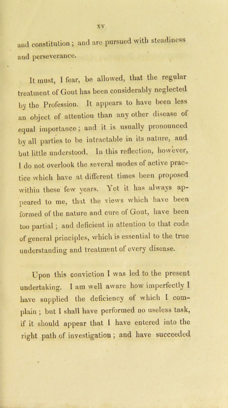 and constitution ; and are pursued witli steadiness and perseverance. ^ It must, I fear, be allowed, that the regular treatment of Gout has been considerably neglected by the Profession. It appears to have been less an object of attention than any other disease of equal importance; and it is usually pronounced by all parties to be intractable in its nature, and but little understood. In this reflection, however, I do not overlook the several modes of active prac- tice which have at different times been proposed within these few years. Yet it has always ap- peared to me, that the views which have been formed of the nature and cure of Gout, have been too partial ; and deficient in attention to that code of general principles, which is essential to the true understanding and treatment of every disease. Upon this conviction I was led to the present undertaking. I am well aware how imperfectly I have supplied the deficiency of which I com- plain ; but I shall have performed no useless task, if it should appear that I have entered into the right path of investigation ; and have succeeded