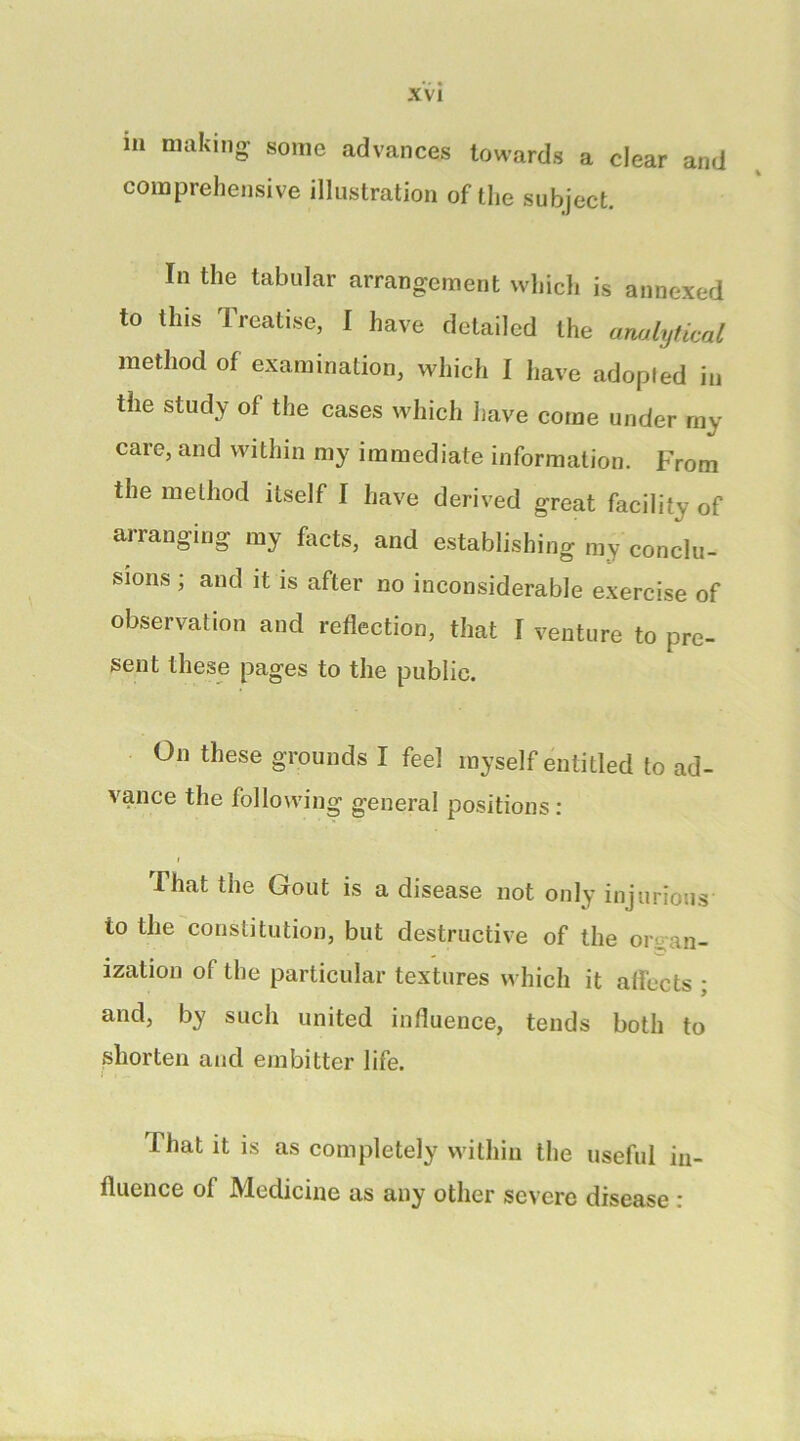 ill making- some advances towards a clear and comprehensive illustration of the subject. In the tabular arrangement which is annexed to this Treatise, I have detailed the analytical method of examination, which I have adopted in the study of the cases which have come under my care, and within my immediate information. From the method itself I have derived great facility of arranging my facts, and establishing my conclu- sions ; and it is after no inconsiderable exercise of observation and reflection, that I venture to pre- sent these pages to the public. On these grounds I feel myself entitled to ad- vance the following general positions : f That the Gout is a disease not only injurious to the constitution, but destructive of the orc-an- ization of the particular textures which it affects ; and, by such united influence, tends both to shorten and embitter life. That it is as completely within the useful in- fluence of Medicine as any other severe disease ;