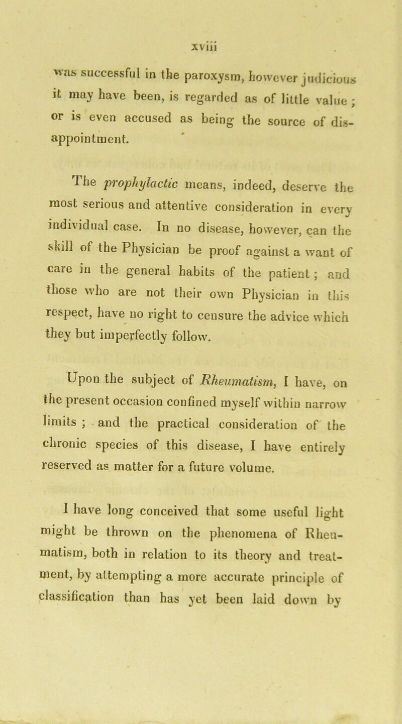was successful in the paroxysm, however judicious It may have been, is regarded as of little value ; or is even accused as being the source of dis- appointment. '1 he prophylactic means, indeed, deserve the roost serious and attentive consideration in everv individual case. In no disease, however, can the skill of the Physician be proof ag'ainst a want of care in the general habits of the patient; and those who are not their own Physician in this respect, have no right to censure the advice which they but imperfectly follow. Upon the subject of Rhenmatistn, I have, on the present occasion confined myself within narrow limits ; and the practical consideration of the chronic species of this disease, I have entirely reserved as matter for a future volume. I have long conceived that some useful lio-ht might be thrown on the phenomena of Rheu- matism, both in relation to its theory and treat- ment, by attempting a more accurate principle of classification than has yet been laid down by