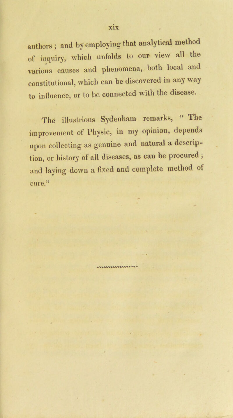 authors ; and by employing that analytical method of inquiry, which unfolds to our view all the various causes and phenomena, both local and constitutional, which can be discovered in any way to influence, or to be connected w'ith the disease. The illustrious Sydenham remarks, “ The improvement of Physic, in my opinion, depends upon collecting as genuine and natural a descrip- tion, or history of all diseases, as can be procured , and laying down a fixed and complete method of cure.” »wvwv%v%*