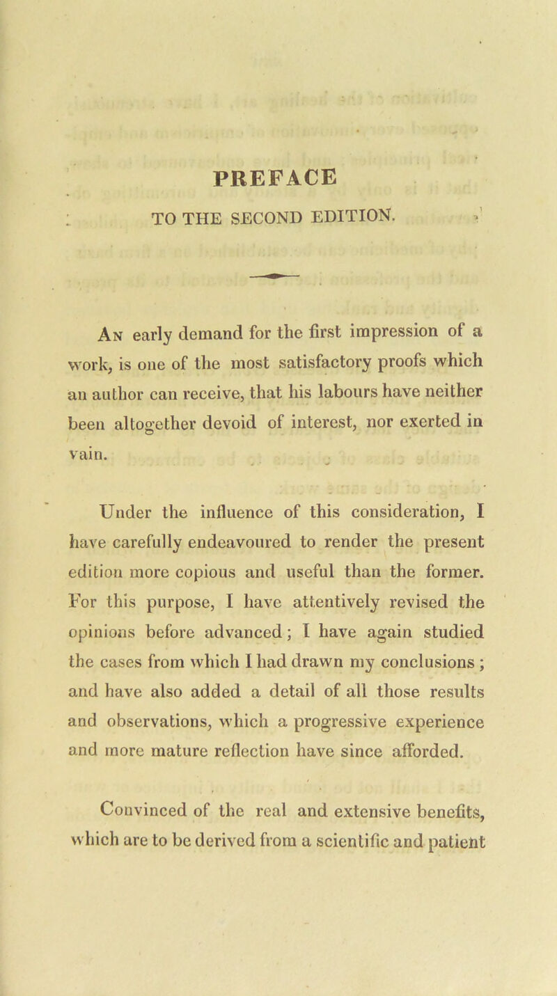 PBEFACE TO THE SECOND EDITION. An early demand for the first impression of a work, is one of the most satisfactory proofs which an author can receive, that his labours have neither been altogether devoid of interest, nor exerted in vain. Under the influence of this consideration, I have carefully endeavoured to render the present edition more copious and useful than the former. For this purpose, I have attentively revised the opinions before advanced; I have again studied the cases from which I had drawn my conclusions ; and have also added a detail of all those results and observations, which a progressive experience and more mature reflection have since afibrded. Convinced of the real and extensive benefits, which are to be derived from a scientific and patient