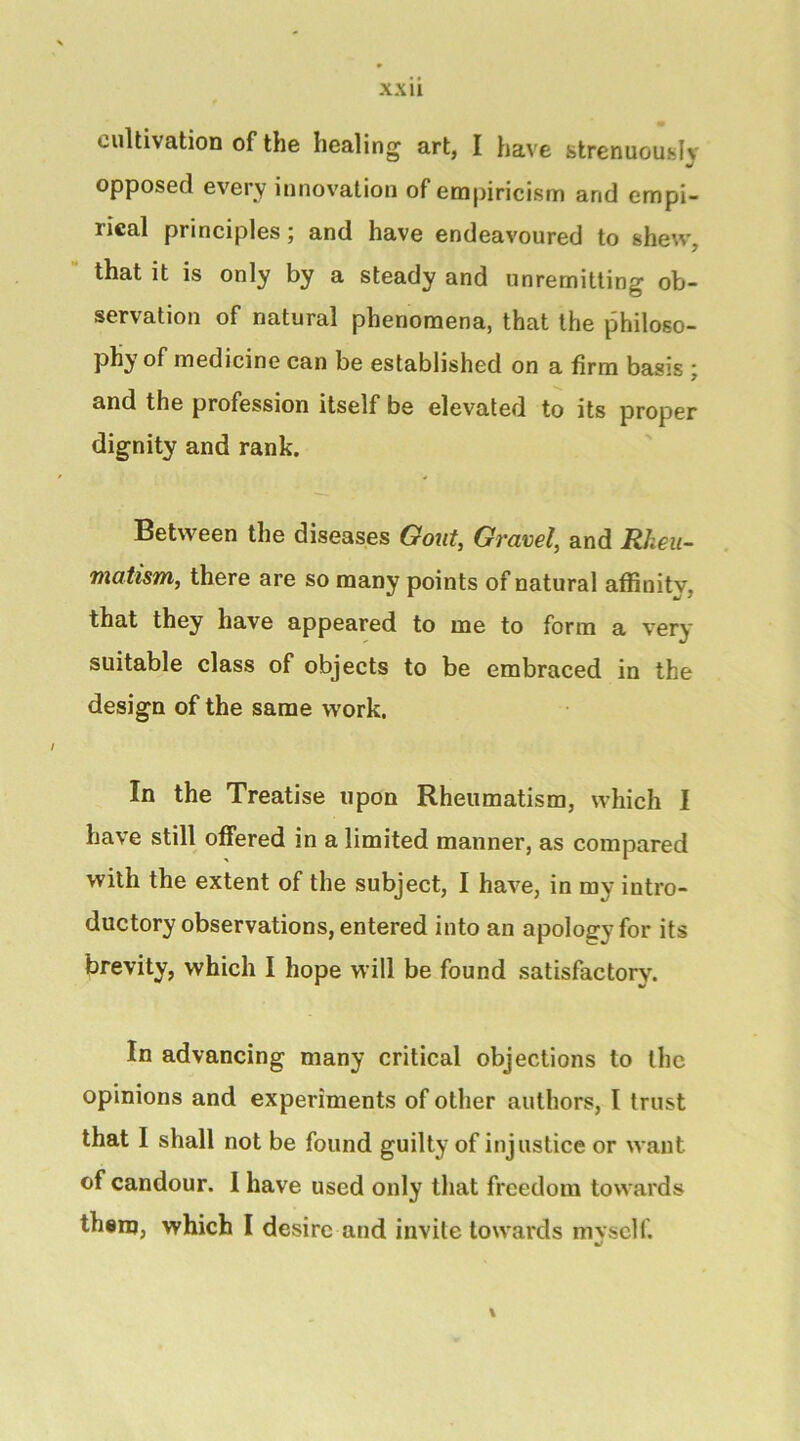 cultivation of the healing art, I have strenuously opposed every innovation of empiricism and empi- rical principles j and have endeavoured to shew, that it is only by a steady and unremitting ob- servation of natural phenomena, that the philoso- phy of medicine can be established on a firm basis j and the profession itself be elevated to its proper dignity and rank. Between the diseases Gout, Gravel, and Rheu- matism, there are so many points of natural affinity, that they have appeared to me to form a very suitable class of objects to be embraced in the design of the same work. In the Treatise upon Rheumatism, which I have still offered in a limited manner, as compared with the extent of the subject, I have, in my intro- ductory observations, entered into an apology for its brevity, which I hope will be found satisfactory. In advancing many critical objections to the opinions and experiments of other authors, I trust that I shall not be found guilty of injustice or want of candour. 1 have used only that freedom towards them, which I desire and invite towards mvseir.