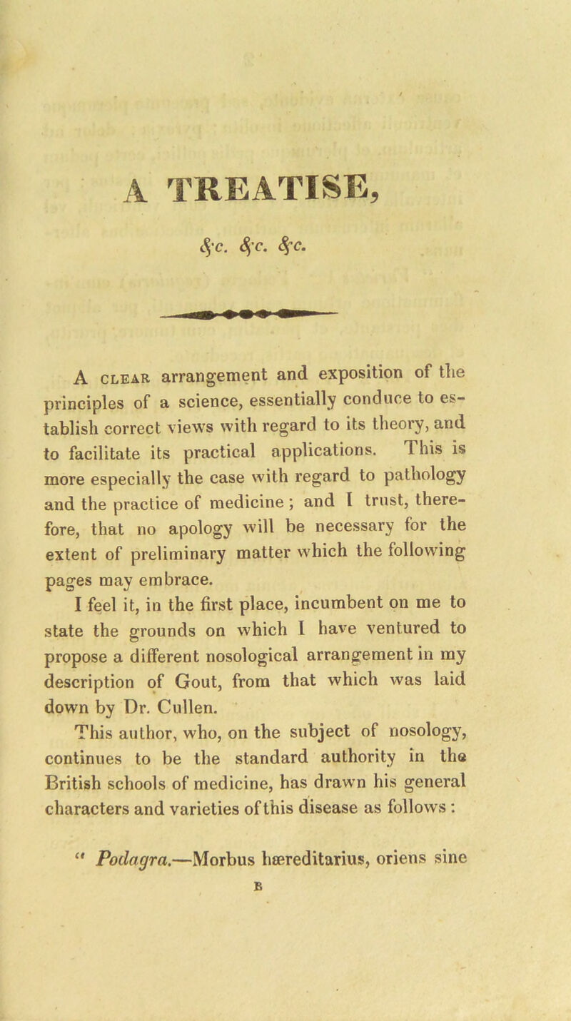 A TREATISE, S)'c. 4’^* A CLEAR arrangement and exposition of the principles of a science, essentially conduce to es- tablish correct views with regard to its theory, and to facilitate its practical applications. This is more especially the case with regard to pathology and the practice of medicine ; and I trust, there- fore, that no apology will be necessary for the extent of preliminary matter which the following pages may embrace. I feel it, in the first place, incumbent on me to state the grounds on which I have ventured to propose a different nosological arrangement in my description of Gout, from that which was laid down by Dr. Cullen. This author, who, on the subject of nosology, continues to be the standard authority in the British schools of medicine, has drawn his general characters and varieties of this disease as follows : Podagra.—Morbus hsereditarius, oriens sine B