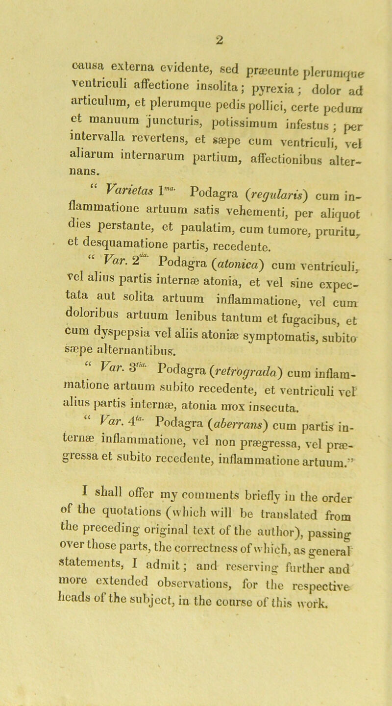 oaiisa externa evideiite, sed praeuntc plerunique ventriculi affectione insolita; pyrexia; dolor ad articulum, et plerumque pedis pollici, certe pedum ct manuum jiincturis, potissimum infestus ; per mtervalla revertens, et saepe cum ventriculi, vei aliarum internarum partium, alfectionibus alter- nans. Vanetas I”' Podagra {regularis) cum in- flammatione artuum satis vehemeriti, per aliquot dies perstante, et paulatim, cum tumore, pruritu,. et desquamatione partis, recedente. Var. 2 Podagra (atonicd) cum ventriculi, vel alius partis internae atonia, et vel sine expec- tata aut solita artuum inflammatione, vel cum doloribus artuum lenibus tantum et fugacibus, et cum dyspepsia vel aliis atoniae symptomatis, subito saepe alternantibus. Var. Podagra {retrograda) cum inflara- matione artuum subito recedente, et ventriculi vel alius j^artis internae, atonia mox insecuta. Var. 4‘'- Podagra {aberrans) cum partis in- teinae inflammatione, vcl non praegressa, vel pne- gressa et subito recedente, inflammatione artuum.'’ I shall offer my comments briefly in the order of the quotations (which will be translated from the preceding original text of the author), passing over those parts, the correctness of which, as general statements, I admit; and reserving further and more extended observations, for the respective heads of the subject, in the course of this work.