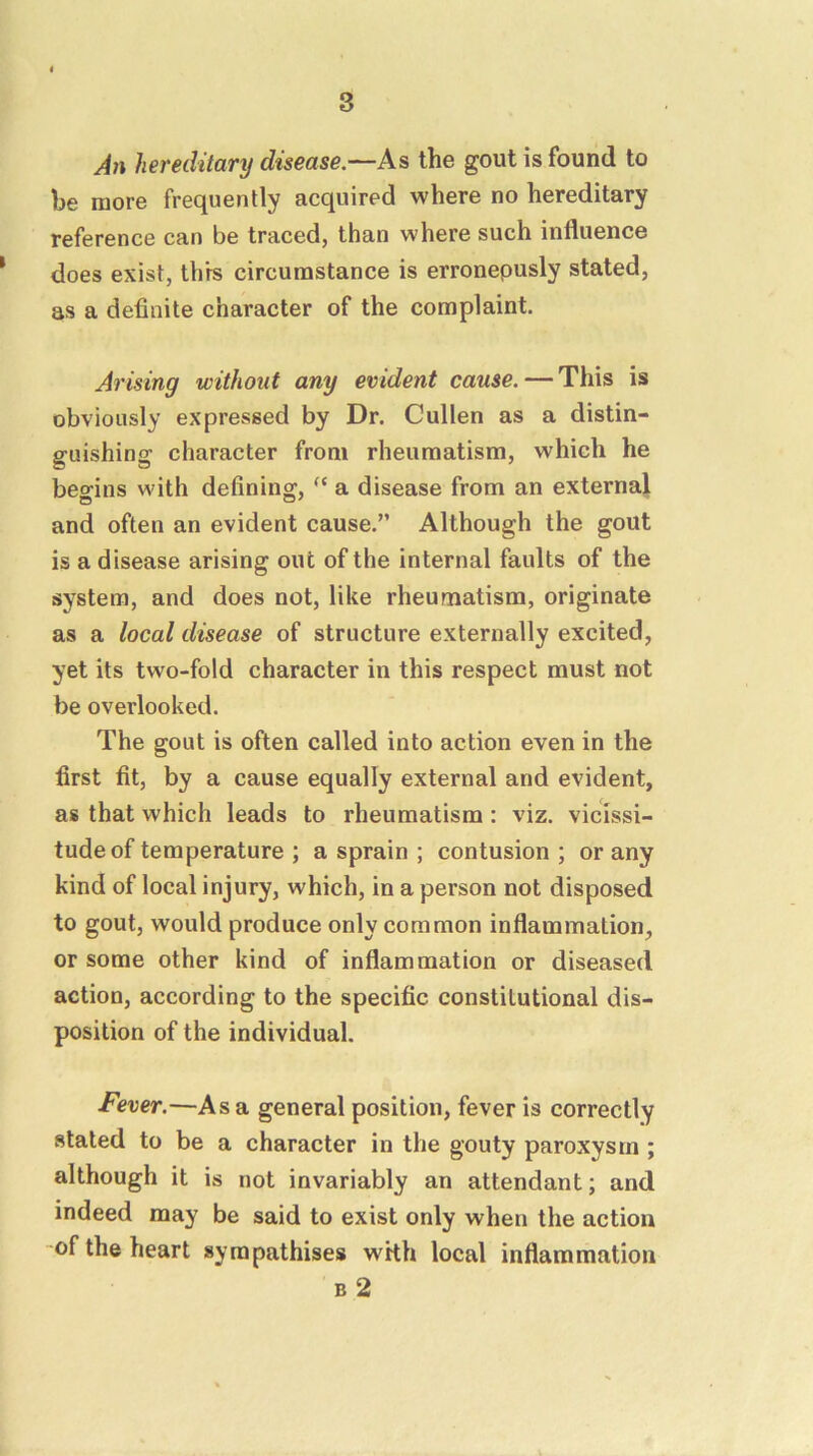 hereditary disease,—As the gout is found to be more frequently acquired where no hereditary reference can be traced, than where such influence ' does exist, this circumstance is erronepusly stated, as a definite character of the complaint Arising without any evident cause. — This is obviously expressed by Dr. Cullen as a distin- guishing character from rheumatism, which he begins with defining, a disease from an external and often an evident cause.” Although the gout is a disease arising out of the internal faults of the system, and does not, like rheumatism, originate as a local disease of structure externally excited, yet its two-fold character in this respect must not be overlooked. The gout is often called into action even in the first fit, by a cause equally external and evident, as that which leads to rheumatism : viz. vicissi- tude of temperature ; a sprain ; contusion ; or any kind of local injury, which, in a person not disposed to gout, would produce only common inflammation, or some other kind of inflammation or diseased action, according to the specific constitutional dis- position of the individual. Fever.—As a general position, fever is correctly stated to be a character in the gouty paroxysm; although it is not invariably an attendant; and indeed may be said to exist only when the action of the heart sympathises with local inflammation B 2