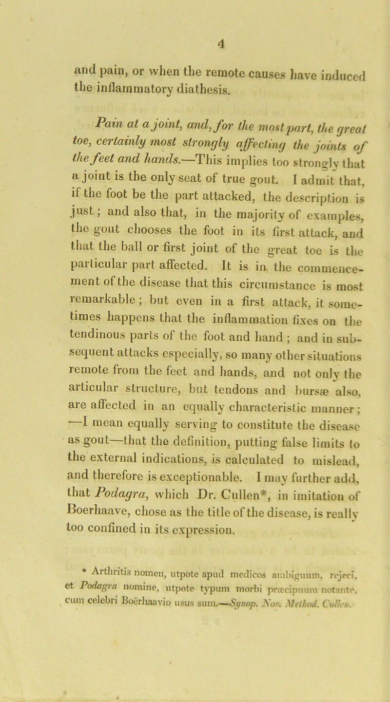 and pain, or when the remote causes have induced the inflammatory diathesis. Pain at a joints, and, for the moHt part, the great toe, certainly most strongly affecting the joints of the feet and hands.—This implies loo strongly that a joint is the only seat of true gout. I admit that, if the foot be the part attacked, the description is just; and also that, in the majority of examples, the gout chooses the foot in its first attack, and that the ball or first joint of the great toe is the paiticulai part affected. It is in, the commence- ment of the disease that this circumstance is most remarkable; but even in a first attack, it some- times happens that the inflammation fixes on the tendinous parts of the foot and hand ; and in sub- sequent attacks especially, so many other situations remote from the feet and hands, and not only the articular structure, but tendons and burs® also, are affected in an equally characteristic manner; —I mean equally serving to constitute the disease as gout—that the definition, putting false limits to the external indications, is calculated to mislead, and therefore is exceptionable. I may further add, that Podagra, which Dr. Cullen*, in imitation of Boerhaave, chose as the title of the disease, is really too confined in its expression. * Artliritis nomen, ntpote apud medicos anihisruum, rejeri, et Podagra nomine, ntpote typuni morbi pr.T-cipnum notante, ^ cum celebri Boerhaavio usus sum.—<Si/«op. .Vav. Method. Cullen.