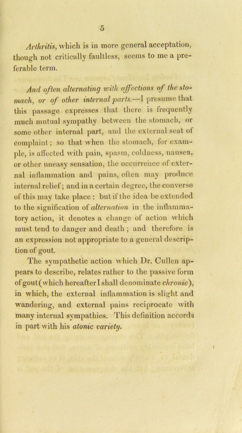 Arthritis, which is in more general acceptation, though not critically faultless, seems to me a pre- ferable term. And often alternating icifh affections of the sto- mach, or of other internal parts.—1 presume that this passage expresses that there is frequently much mutual sympathy between the stomach, or some other internal part, and the external seat of complaint; so that when the stomach, for exam- ple, is affected with pain, spasm, coldness, nausea, or other uneasy sensation, the occurrence of exter- nal inflammation and pains, often may produce internal relief; and in a certain degree, the converse of this may take place : but if the idea be extended to the sio;nification of alternation in the inflamma- tory action, it denotes a change of action which must tend to danger and death ; and therefore is an expression not appropriate to a general descrip- tion of gout. The sympathetic action which Dr. Cullen ap- pears to describe, relates rather to the passive form of gout(which hereafter I shall denominate chronic^, in which, the external inflammation is slight and wandering, and external pains reciprocate with many internal sympathies. This definition accords in part with his atonic variety.