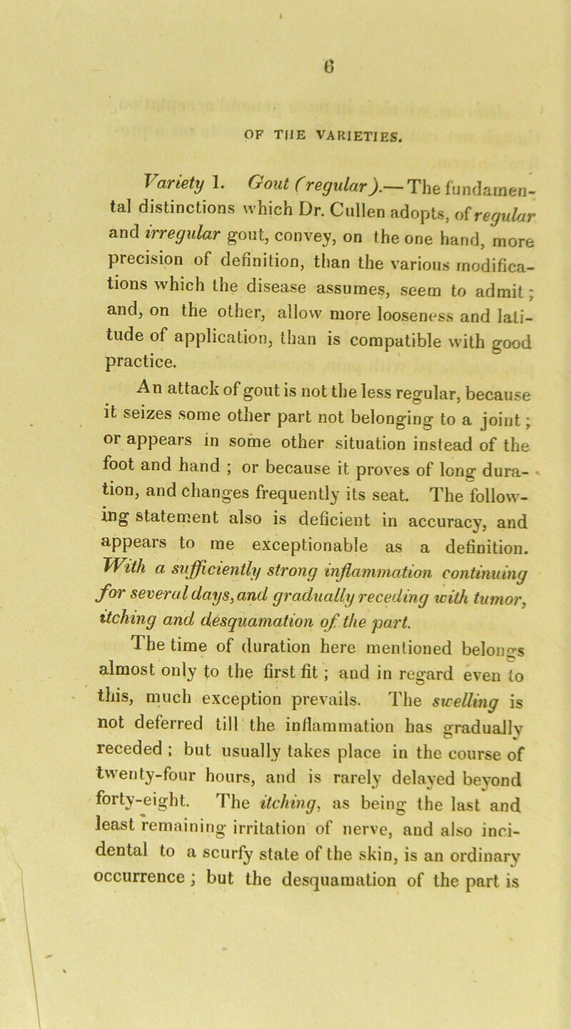 OF THE VARIETIES. Variety 1. Oout (regularThe fundamen- tal distinctions which Dr. Cullen adopts, regular and irregular gout, convey, on the one hand, more precision of definition, than the various modifica- tions which the disease assumes, seem to admit; and, on the other, allow more looseness and lati- tude of application, than is compatible with good practice. An attack of gout is not the less regular, because it seizes some other part not belonging to a joint; or appears in some other situation instead of the foot and hand ; or because it proves of long dura- * tion, and changes frequently its seat. The follow- ing statement also is deficient in accuracy, and appears to me exceptionable as a definition. With a sufficiently strong inflammation continuing for several days, and gradually receding with tumor, itching and desquamation of the part. The time of duration here mentioned belongs almost only to the first fit; and in regard even to this, much exception prevails. The swelling is not deferred till the inflammation has gradually receded ; but usually takes place in the course of twenty-four hours, and is rarely delayed beyond forty-eight. The itching, as being the last and least remaining irritation of nerve, and also inci- dental to a scurfy state of the skin, is an ordinary occurrence ; but the desquamation of the part is