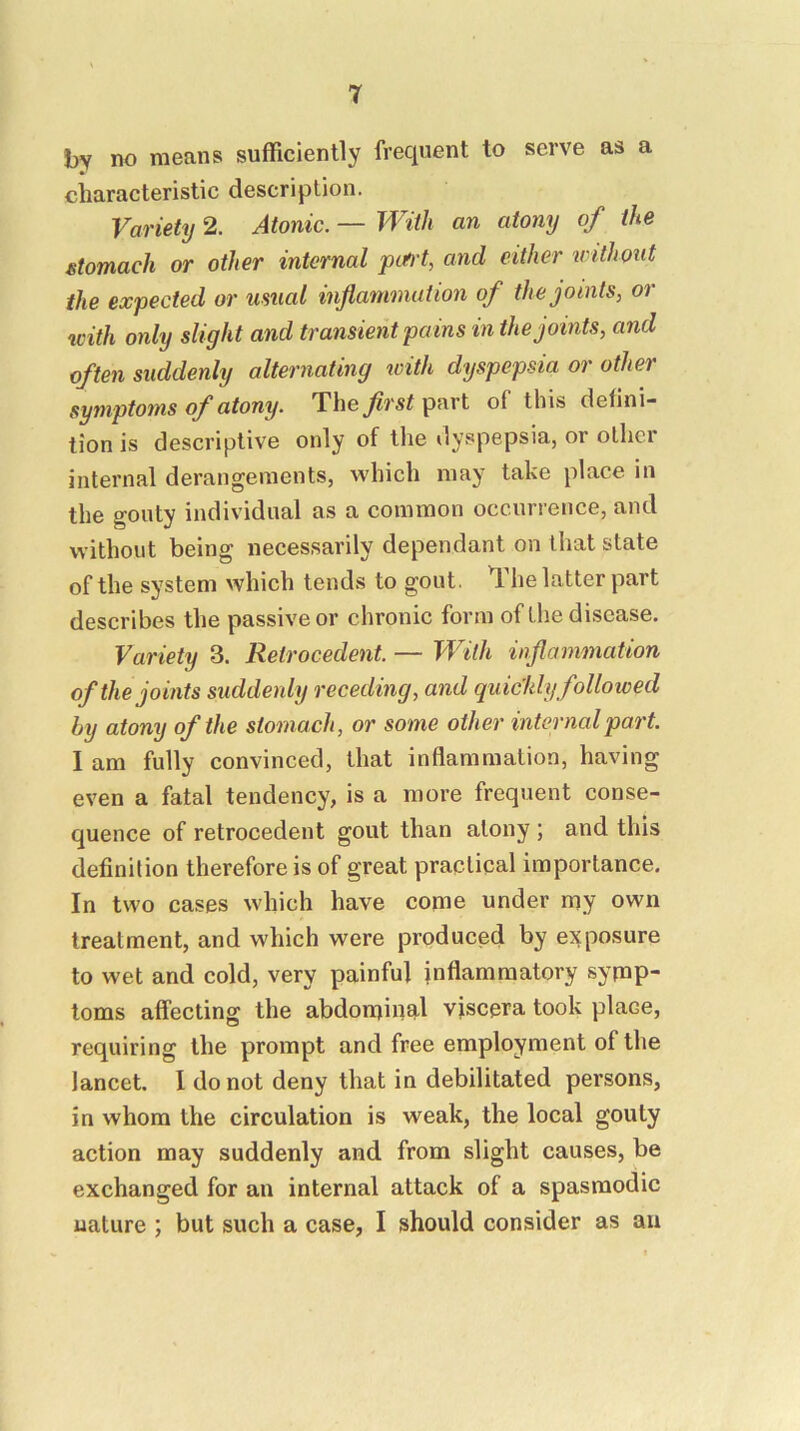 by no means sufficiently frequent to serve as a characteristic description. Variety 2. Atonic. — With an atony of the stomach or other internal pttl't, and either withotit the expected or usual inflammation of the joints, or with only slight and transient pains in the joints, and often suddenly alternating icith dyspepsia or other symptoms of atony. Theflrstpnrl of this defini- tion is descriptive only of the dyspepsia, or other internal derangements, which may take place in the gouty individual as a common occurrence, and without being necessarily dependant on that state of the system which tends to gout. The latter part describes the passive or chronic form of the disease. Variety 3. Retrocedent. — With inflammation of the joints suddenly receding, and quickly followed by atony of the stomach, or some other internal part. 1 am fully convinced, that inflammation, having even a fatal tendency, is a more frequent conse- quence of retrocedent gout than atony ; and this definition therefore is of great practical importance. In two cases which have come under my own treatment, and which were produced by exposure to wet and cold, very painful inflammatory symp- toms affecting the abdomin^tl viscera took place, requiring the prompt and free employment of the lancet. 1 do not deny that in debilitated persons, in whom the circulation is weak, the local gouty action may suddenly and from slight causes, be exchanged for an internal attack of a spasmodic nature ; but such a case, I should consider as au