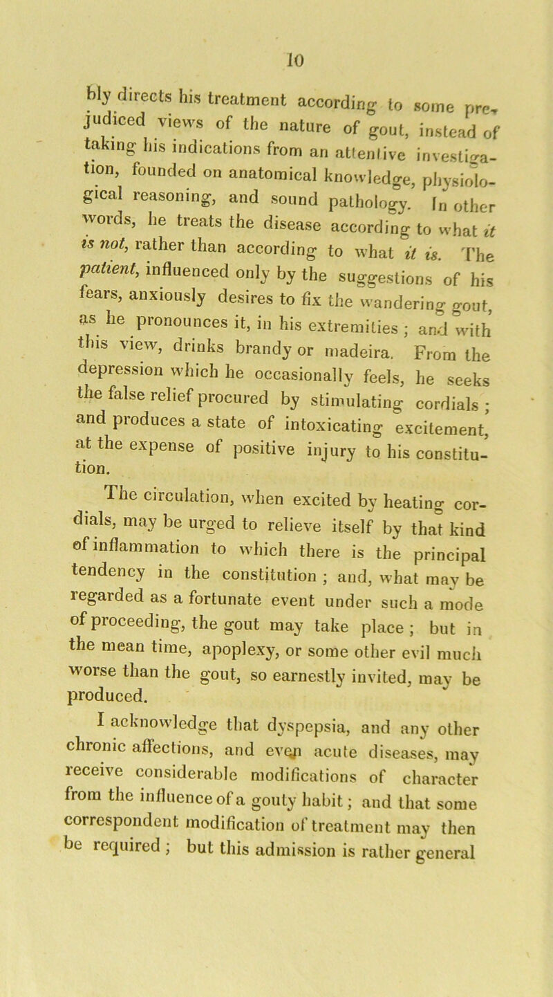 bly directs his treatment according to some pre, judiced views of the nature of gout, instead of taking his indications from an attentive investiga- tion, founded on anatomical knowledge, physiolo- gical reasoning, and sound pathology, fn other words, he treats the disease according to what it IS not, rather than according to what it is. I'he patient, influenced only by the suggestions of his fears, anxiously desires to fix the wandering gout, as he pronounces it, in his extremities ; and with this view, drinks brandy or madeira. From the depression which he occasionally feels, he seeks the false relief procured by stimulating cordials ; and produces a state of intoxicating excitement, at the expense of positive injury to his constitu- tion. The circulation, when excited by healing cor- dials, may be urged to relieve itself by that kind of inflammation to which there is the principal tendency in the constitution ; and, what may be regarded as a fortunate event under such a mode of proceeding, the gout may take place; but in the mean time, apoplexy, or some other evil much worse than the gout, so earnestly invited, may be produced. I acknowledge that dyspepsia, and any other chronic affections, and evQji acute diseases, may receive considerable modifications of character from the influence of a gouty habit; and that some correspondent modification of treatment may then be required ; but this admission is rather general