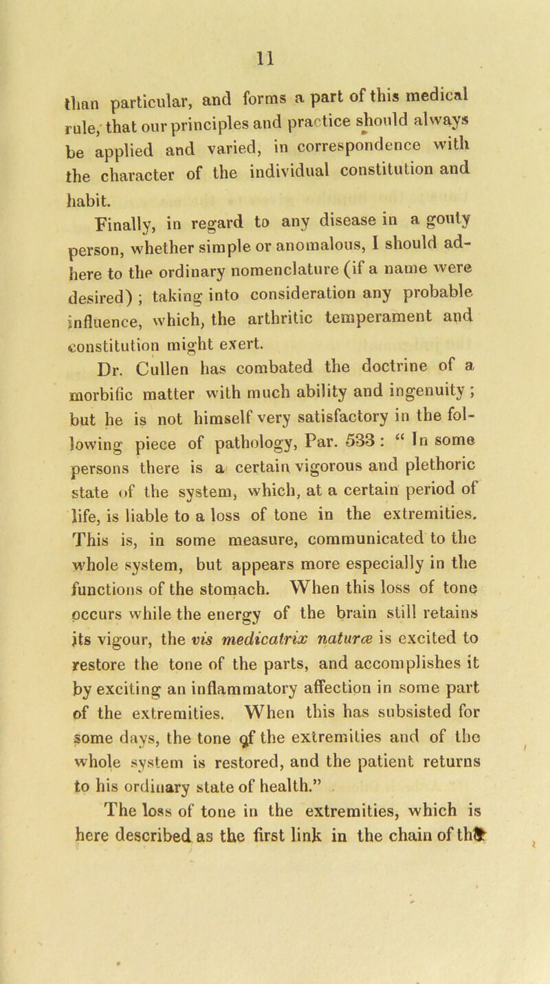 than particular, and forms a part of this medical rule, that our principles and practice should always be applied and varied, in correspondence with the character of the individual constitution and habit. Finally, in regard to any disease in a gouty person, whether simple or anomalous, I should ad- here to the ordinary nomenclature (if a name were desired) ; taking into consideration any probable influence, which, the arthritic temperament and constitution might exert. Dr. Cullen has combated the doctrine of a morbific matter with much ability and ingenuity j but he is not himself very satisfactory in the fol- lowing piece of pathology. Par. 533: “In some persons there is a certain vigorous and plethoric state of the system, which, at a certain period of life, is liable to a loss of tone in the extremities. This is, in some measure, communicated to the whole system, but appears more especially in the functions of the stomach. When this loss of tone occurs while the energy of the brain still retains jts vigour, the vis medicatrix natures is excited to restore the tone of the parts, and accomplishes it by exciting an inflammatory affection in some part of the extremities. When this has subsisted for some days, the tone ^f the extremities and of tho whole .sy.stem is restored, and the patient returns to his ordinary state of health.” The loss of tone in the extremities, which is here described as the first link in the chain of thl>