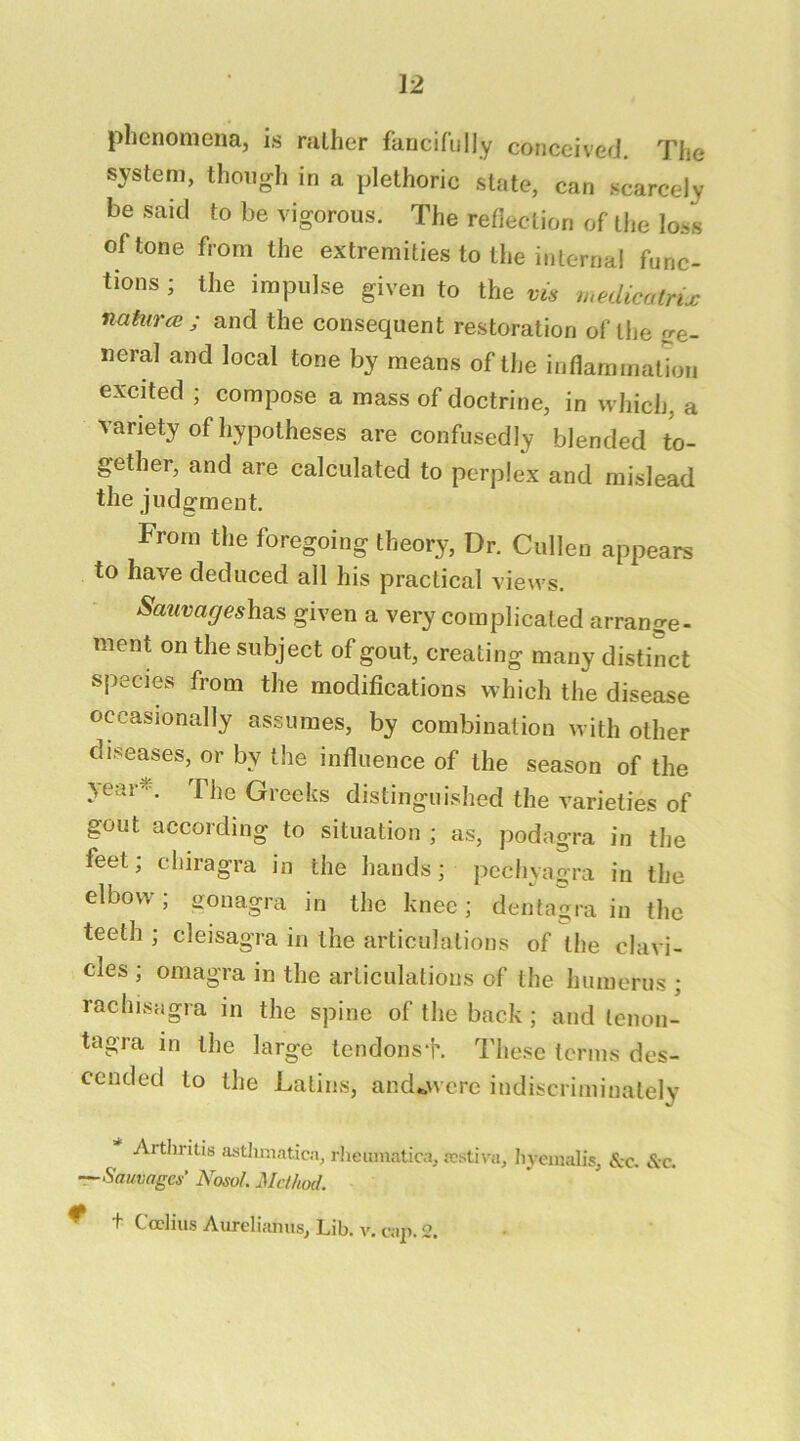 phenomena, is rather fancifully conceived. The system, though in a plethoric state, can scarcely be said to be vigorous. The reflection of the loss of tone from the extremities to the internal func- tions ; the impulse given to the medicatrix nahtrcB ; and the consequent restoration of the ge- neral and local tone by means of the inflammation excited ; compose a mass of doctrine, in which, a variety of hypotheses are confusedly blended to- gether, and are calculated to perplex and mislead the judgment. From the foregoing theory, Dr. Cullen appears to have deduced all his practical views. SauvageshB.s, given a very complicated arrange- ment on the subject of gout, creating many distinct species from the modifications which the disease occasionally assumes, by combination with other diseases, or by the influence of the season of the jear^\ The Greeks distinguished the varieties of gout according to situation ; as, podagra in the feet; chiragra in the hands; pcchyagra in the elbow; gonagra in the knee; dentagra in the teeth ; cleisagra in the articulations of the clavi- cles ; omagra in the articulations of the humerus ; rachisagra in the spine of the back; and lenon- tagra in the large tendonsf. These terms des- cended to the Latins, and^wcrc indiscriminately Arthritis asthmatica, rlieuinatica, festiva, hycinalis, &-c. &c. T-Sauvages Nosol. Method. ^ t Ccctius Aureliiuius, Lib. v. cap. 2.