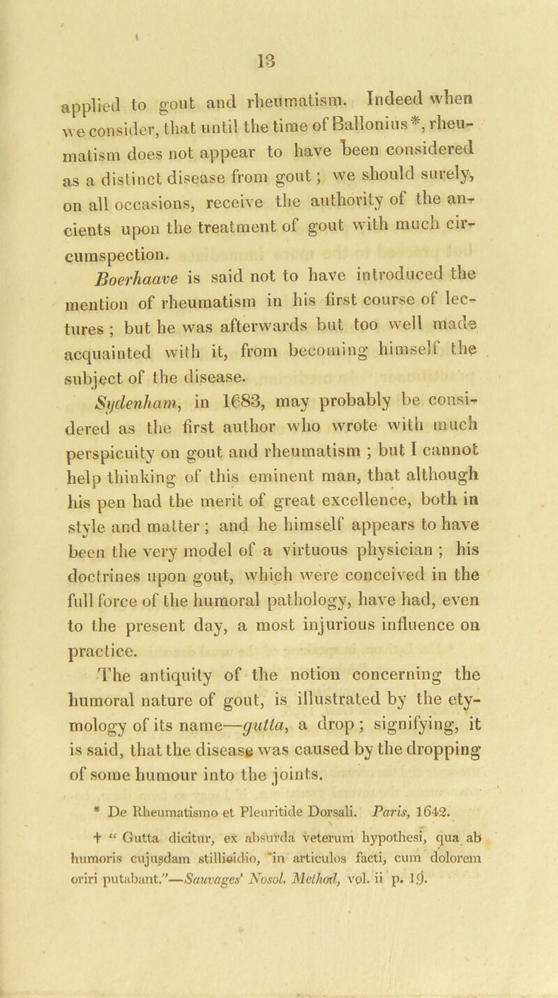 K applied to gout and rheumatism. Indeed when ^ve consider, that until the time of Ballonius*, rheu- matism does not appear to have heen considered as a distinct disease from gout; we should surely, on all occasions, receive tlie authority of the aiiT cients upon the treatment of gout with much cir- cumspection. Boerhaave is said not to have introduced the mention of rheumatism in his first course of lec- tures ; but he was afterwards but too well made acquainted with it, from becoming himself the subject of the disease. Sijdenham, in 1683, may probably be consi- dered as the first author who wrote with much perspicuity on gout and rheumatism ; but I cannot help thinking of this eminent man, that although his pen had the merit of great excellence, both in style and matter ; and he himself appears to have been the very model of a virtuous physician ; his doctrines upon gout, which were conceived in the full force of the humoral pathology, have had, even to the present day, a most injurious influence on practice. The antiquity of the notion concerning the humoral nature of gout, is illustrated by the ety- mology of its name—gutta, a drop ; signifying, it is said, that the disease was caused by the dropping of some humour into the joints. * De Rheumatismo et Pleuriticle Dorsali. Paris, 1642. + “ Gutta dicitnr, ex absnrcla veterum hypothesi, qua ab humoris cujusdam stillieidio, in articulos facti, cum dolorem oriri putabant.”—Sauvages’ Nosol, Method, vpl. ii p. l<j.