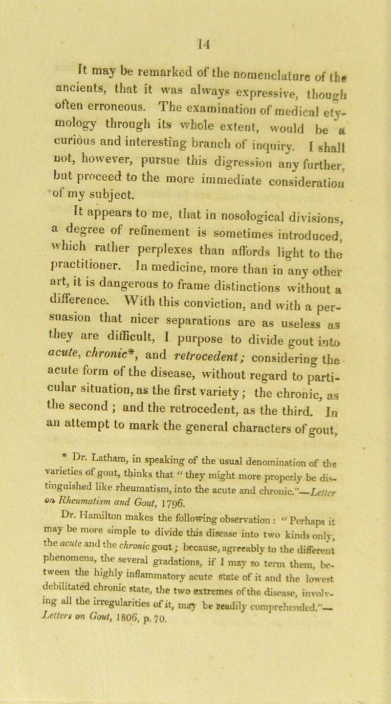 It may be remarked of the nomenclature of the ancients, that it was always expressive, Ihouafi often erroneous. The examination of medical ety- mology through its whole extent, would be a curious and interesting branch of inquiry. I shall not, however, pursue this digression any further, but proceed to the more immediate consideratiou of my subject. It appears to me, that in nosological divisions, a degree of refinement is sometimes introduced' which rather perplexes than affords light to the practitioner. In medicine, more than in any other art, it is dangerous to frame distinctions without a difference. With this conviction, and with a per- suasion that nicer separations are as useless as they are difficult, I purpose to divide gout into acute, chronic*, and retrocedent; considering the acute form of the disease, without regard to parti- cular situation, as the first variety; the chronic, as the second ; and the retrocedent, as the third. In an attempt to mark the general characters of o-out * Dr. Latham, in speaking of the usual denomination of tlie varieUes of gout, thinks that “ they might more properly be dis, tinguished like rheumatism, into the acute and clu-onic. Letter on Rheumatism and Gout, 1796. Dr. Hamilton makes the follotving observation : “ Perhaps it may be more simple to divide this disease into two kinds only, the aaile and tlie chronic gout; because, agreeably to the different phenomena, the several gradations, if I may so tenn them, be- tween the highly inflammatory acute state of it and the lowest debihtited chronic state, the two extremes of the disease, involi-- ing all the iiTegularities of it, be readily comprehended.’’— Letters on Gout, 180(i, p.70.