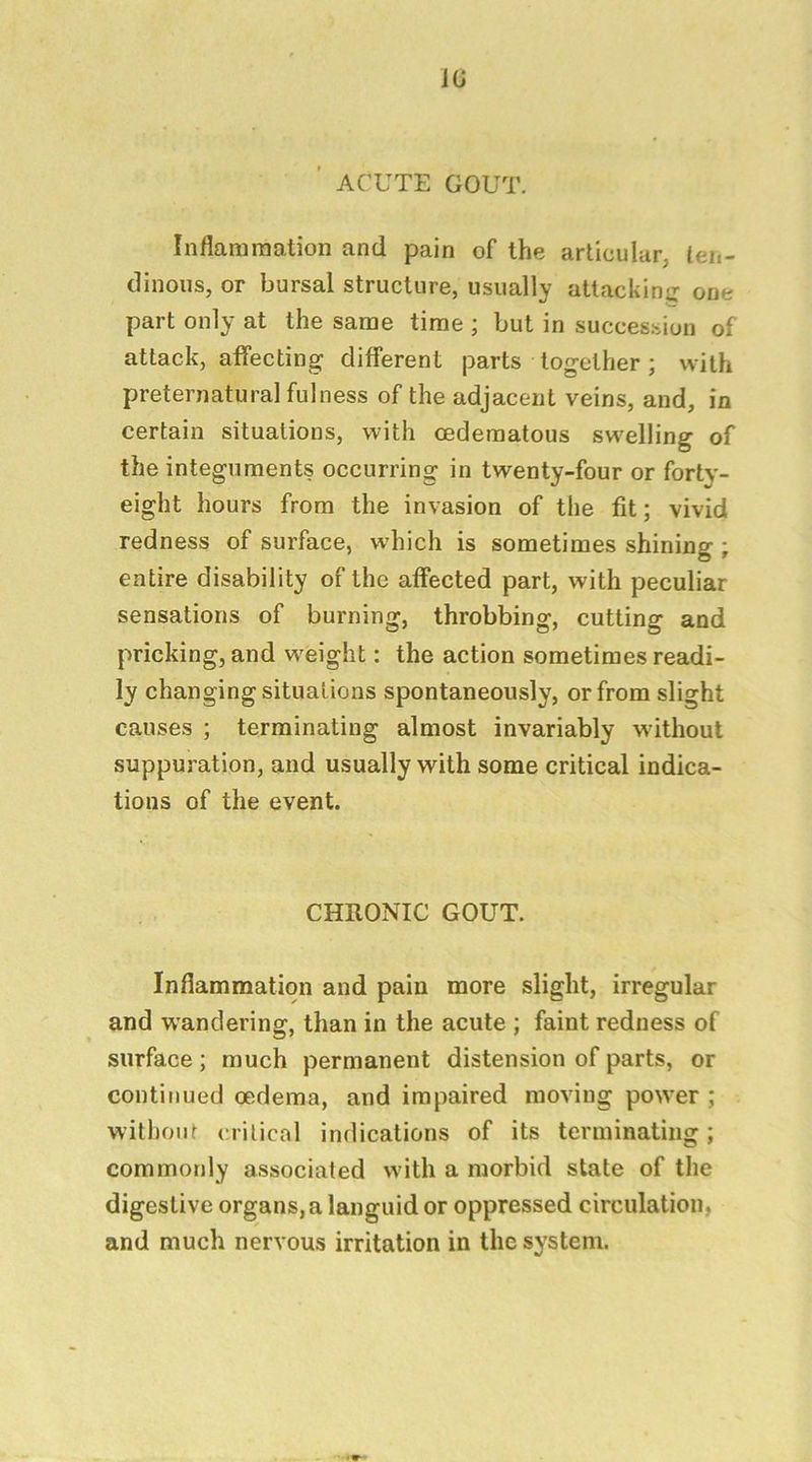 lu ’ ACUTE GOUT. Inflammation and pain of the articular, ten- dinous, or bursal structure, usually attackin^^ one part only at the same time ; but in succes.sion of attack, affecting different parts together; with preternatural fulness of the adjacent veins, and, in certain situations, with cedematous swelling of the integuments occurring in twenty-four or fortv- eight hours from the invasion of the fit; vivid redness of surface, which is sometimes shining ; entire disability of the affected part, with peculiar sensations of burning, throbbing, cutting and pricking, and weight: the action sometimes readi- ly changing situations spontaneously, or from slight causes ; terminating almost invariably without suppuration, and usually with some critical indica- tions of the event. CHRONIC GOUT. Inflammation and pain more slight, irregular and wandering, than in the acute ; faint redness of surface; much permanent distension of parts, or continued oedema, and impaired moving power ; without critical indications of its terminating; commotdy associated with a morbid state of the digestive organs, a languid or oppressed circulation, and much nervous irritation in the system.
