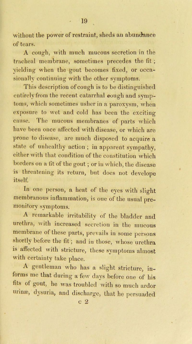 without the power of restraint, sheds an abundance of tears. A cough, with much mucous secretion in the tracheal membrane, sometimes precedes the fit; yielding when the gout becomes fixed, or occa- sionally continuing with the other symptoms. This description of cough is to be distinguished entirely from the recent catarrhal cough and symp- toms, which sometimes usher in a paroxysm, when exposure to wet and cold has been the exciting cause. The mucous membranes of parts which have been once affected with disease, or which are prone to disease, are much disposed to acquire a state of unhealthy action ; in apparent sympathy, either with that condition of the constitution which borders on a fit of the gout; or in which, the disease is threatening its return, but does not develope itself. In one person, a heat of the eyes with slight membranous inflammation, is one of the usual pre- monitory symptoms. A remarkable irritability of the bladder and urethra, Mitli increased secretion in the mucous membrane of these parts, prevails in some persons shortly before the fit; and in those, whose urethra is affected with stricture, these symptoms almost with certainty take place. A gentleman who has a slight stricture, in- forms me that during a few days before one of his fits of gout, he was troubled with so much ardor urinae, dysuria, and discharge, that he persuaded c 2