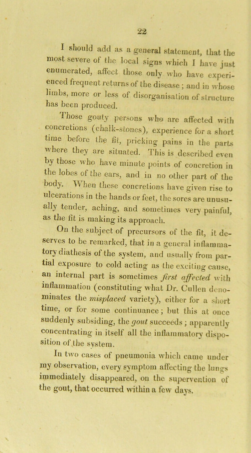 I sliould add as a general statement, that the most severe of the local signs which I have just enumerated, affect those only who have experi- enced frequent returns of the disease ; and in whose limbs, more or less of disorganisation of structure has been produced. Those gouty persons who are affected with concretions (chalk-stones), experience for a short time before the ht, pricking pains in the parts vvhere they are situated. This is described even by those w’ho have minute points of concretion in the lobes of the ears, and in no other part of the body, TV hen these concretions have given rise to ulcerations in the hands or feet, the sores are unusu- ally tender, aching, and sometimes very painful, as tlie fit is making its approach. On the subject of precursors of the fit, it de- serves to be remarked, that in a general inflamma- tory diathesis of the system, and usually from par- tial exposure to cold acting as the exciting cause, an internal part is sometimes first affected with inflammation (constituting what Dr. Cullen deno- minates the misplaced variety), either for a short time, or for some continuance; but this at once suddenly subsiding, the succeeds ; apparently concentrating in itself all the inllammatory dispo- sition of the system. In two cases of pneumonia which came under ray observation, every symptom affecting the lung's immediately disappeared, on the supervention of the gout, that occurred within a few days.